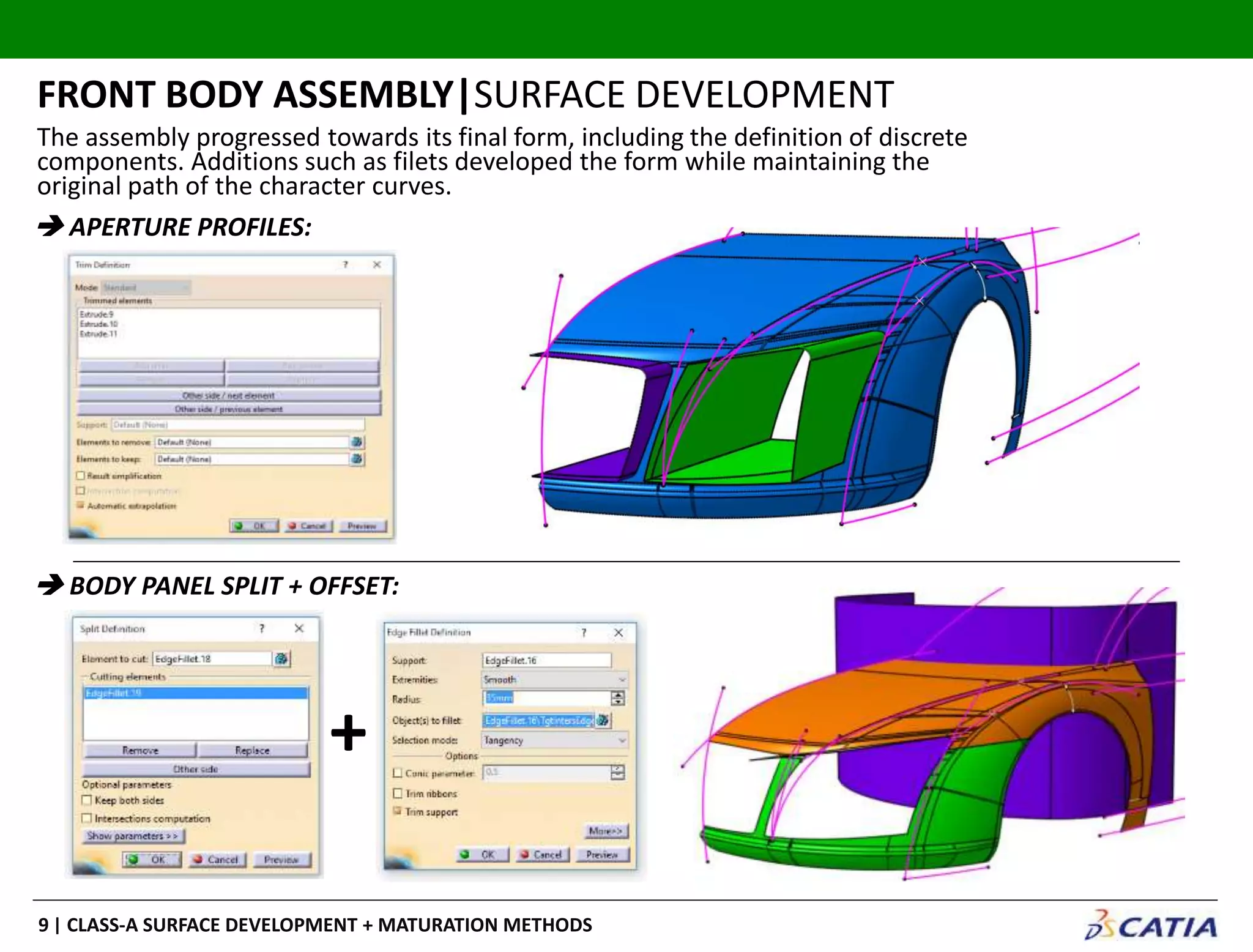 | CLASS-A SURFACE DEVELOPMENT + MATURATION METHODS9
The assembly progressed towards its final form, including the definition of discrete
components. Additions such as filets developed the form while maintaining the
original path of the character curves.
FRONT BODY ASSEMBLY|SURFACE DEVELOPMENT
 APERTURE PROFILES:
 BODY PANEL SPLIT + OFFSET:
+
 