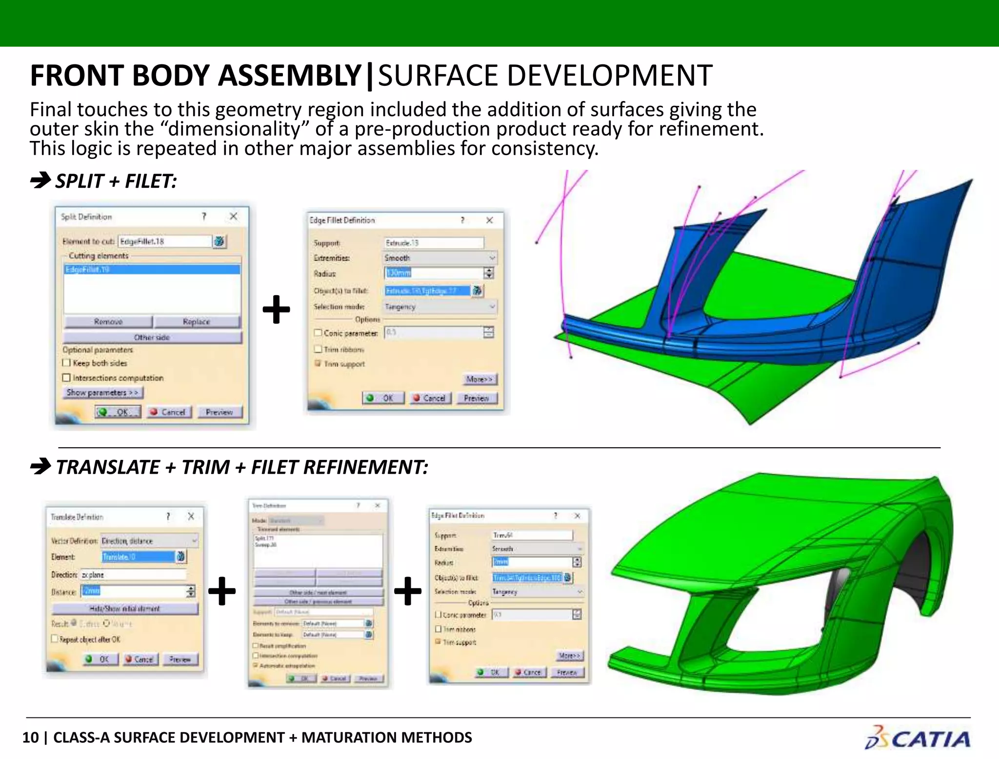 | CLASS-A SURFACE DEVELOPMENT + MATURATION METHODS10
Final touches to this geometry region included the addition of surfaces giving the
outer skin the “dimensionality” of a pre-production product ready for refinement.
This logic is repeated in other major assemblies for consistency.
FRONT BODY ASSEMBLY|SURFACE DEVELOPMENT
 SPLIT + FILET:
 TRANSLATE + TRIM + FILET REFINEMENT:
+
+ +
 