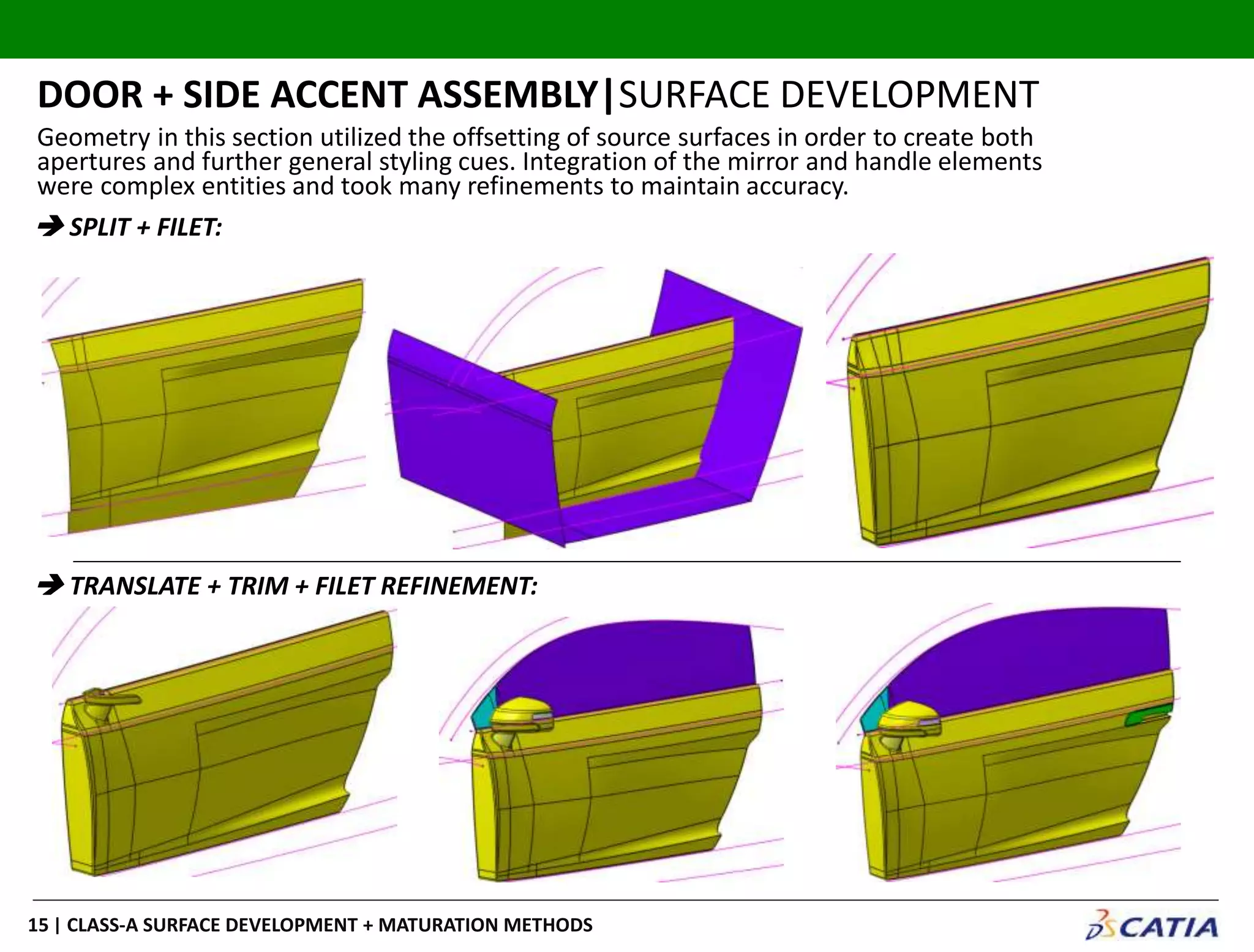 | CLASS-A SURFACE DEVELOPMENT + MATURATION METHODS15
DOOR + SIDE ACCENT ASSEMBLY|SURFACE DEVELOPMENT
 SPLIT + FILET:
 TRANSLATE + TRIM + FILET REFINEMENT:
Geometry in this section utilized the offsetting of source surfaces in order to create both
apertures and further general styling cues. Integration of the mirror and handle elements
were complex entities and took many refinements to maintain accuracy.
 