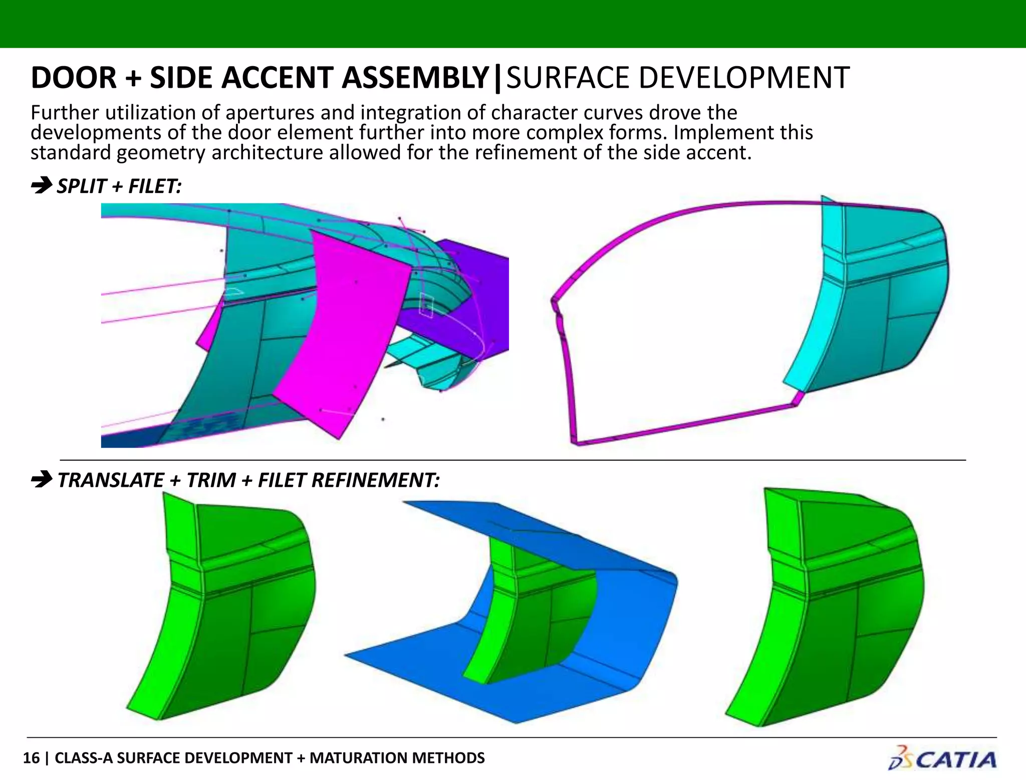 | CLASS-A SURFACE DEVELOPMENT + MATURATION METHODS16
DOOR + SIDE ACCENT ASSEMBLY|SURFACE DEVELOPMENT
 SPLIT + FILET:
 TRANSLATE + TRIM + FILET REFINEMENT:
Further utilization of apertures and integration of character curves drove the
developments of the door element further into more complex forms. Implement this
standard geometry architecture allowed for the refinement of the side accent.
 