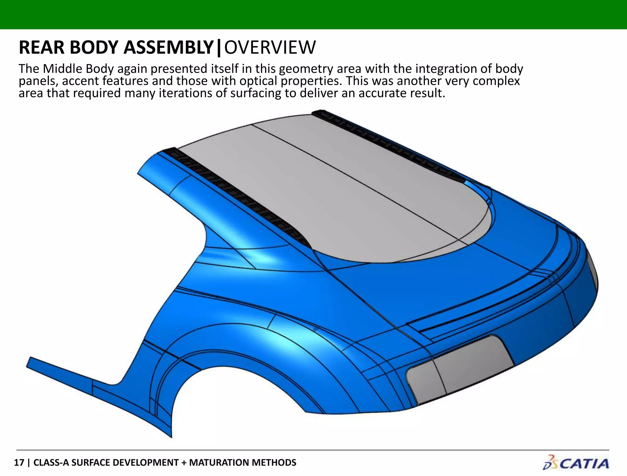 | CLASS-A SURFACE DEVELOPMENT + MATURATION METHODS17
REAR BODY ASSEMBLY|OVERVIEW
The Middle Body again presented itself in this geometry area with the integration of body
panels, accent features and those with optical properties. This was another very complex
area that required many iterations of surfacing to deliver an accurate result.
 