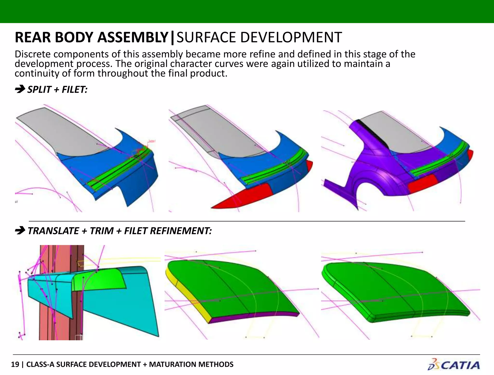 | CLASS-A SURFACE DEVELOPMENT + MATURATION METHODS19
REAR BODY ASSEMBLY|SURFACE DEVELOPMENT
 SPLIT + FILET:
 TRANSLATE + TRIM + FILET REFINEMENT:
Discrete components of this assembly became more refine and defined in this stage of the
development process. The original character curves were again utilized to maintain a
continuity of form throughout the final product.
 