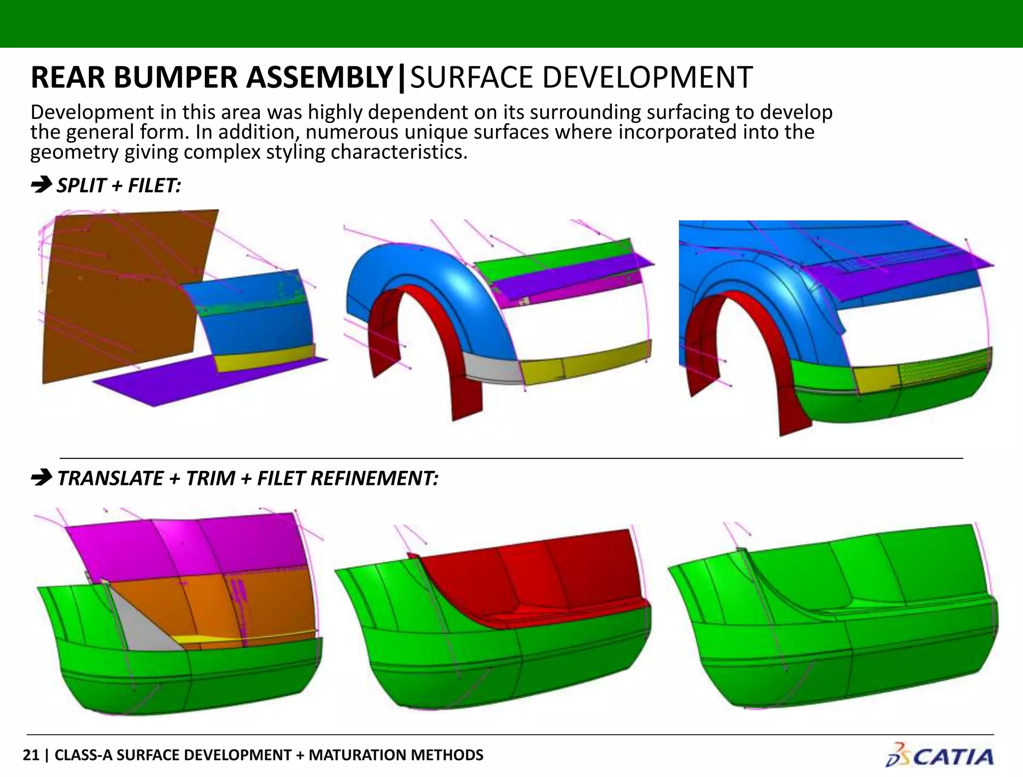| CLASS-A SURFACE DEVELOPMENT + MATURATION METHODS21
REAR BUMPER ASSEMBLY|SURFACE DEVELOPMENT
 SPLIT + FILET:
 TRANSLATE + TRIM + FILET REFINEMENT:
Development in this area was highly dependent on its surrounding surfacing to develop
the general form. In addition, numerous unique surfaces where incorporated into the
geometry giving complex styling characteristics.
 