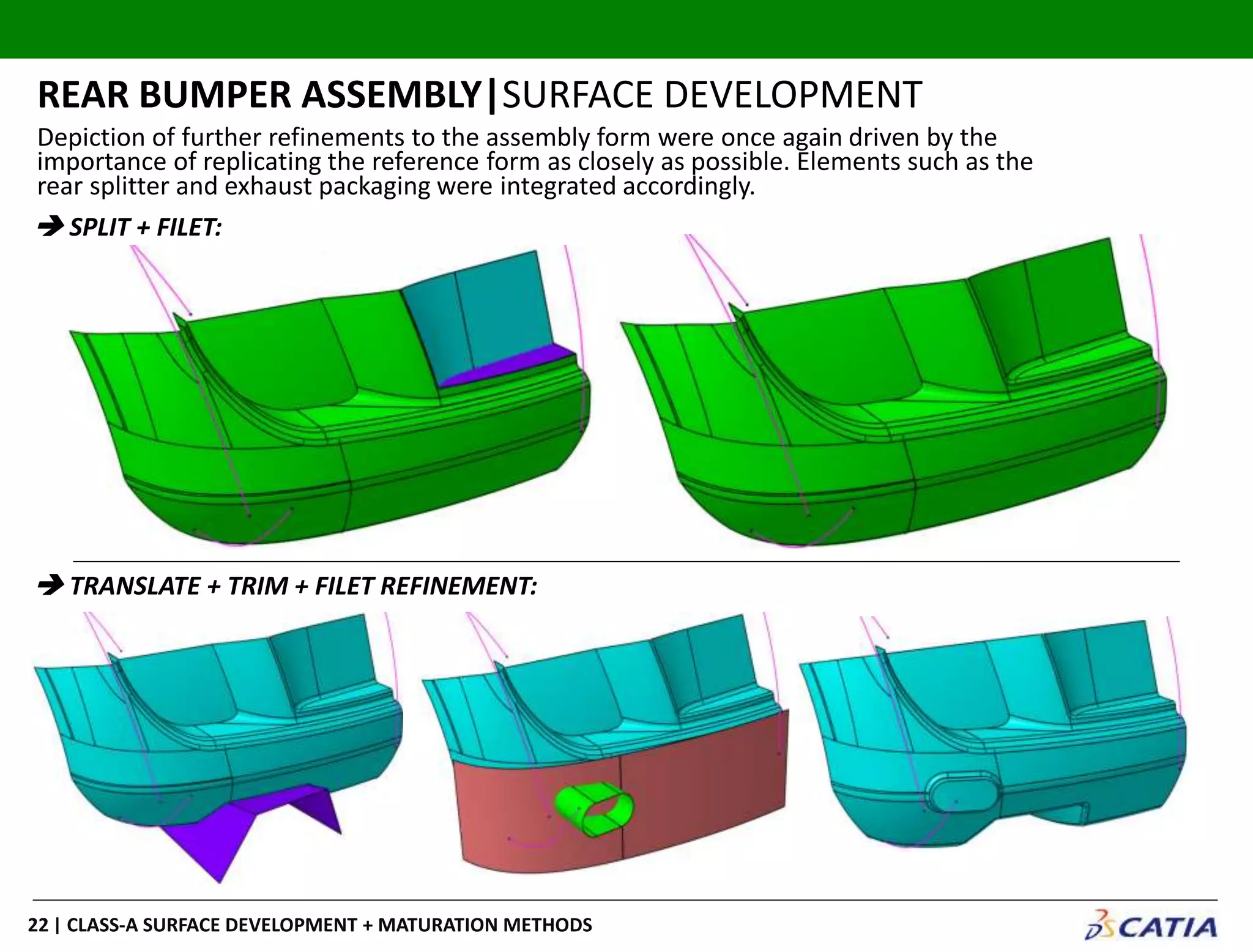 | CLASS-A SURFACE DEVELOPMENT + MATURATION METHODS22
REAR BUMPER ASSEMBLY|SURFACE DEVELOPMENT
 SPLIT + FILET:
 TRANSLATE + TRIM + FILET REFINEMENT:
Depiction of further refinements to the assembly form were once again driven by the
importance of replicating the reference form as closely as possible. Elements such as the
rear splitter and exhaust packaging were integrated accordingly.
 