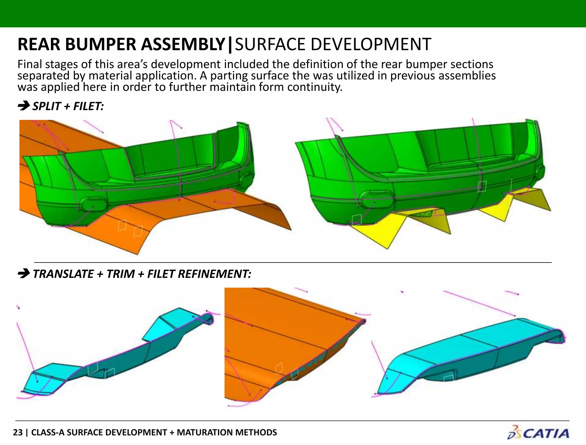| CLASS-A SURFACE DEVELOPMENT + MATURATION METHODS23
REAR BUMPER ASSEMBLY|SURFACE DEVELOPMENT
 SPLIT + FILET:
 TRANSLATE + TRIM + FILET REFINEMENT:
Final stages of this area’s development included the definition of the rear bumper sections
separated by material application. A parting surface the was utilized in previous assemblies
was applied here in order to further maintain form continuity.
 