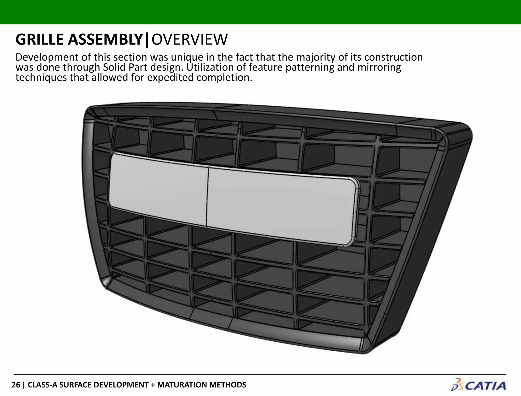 | CLASS-A SURFACE DEVELOPMENT + MATURATION METHODS26
GRILLE ASSEMBLY|OVERVIEW
Development of this section was unique in the fact that the majority of its construction
was done through Solid Part design. Utilization of feature patterning and mirroring
techniques that allowed for expedited completion.
 