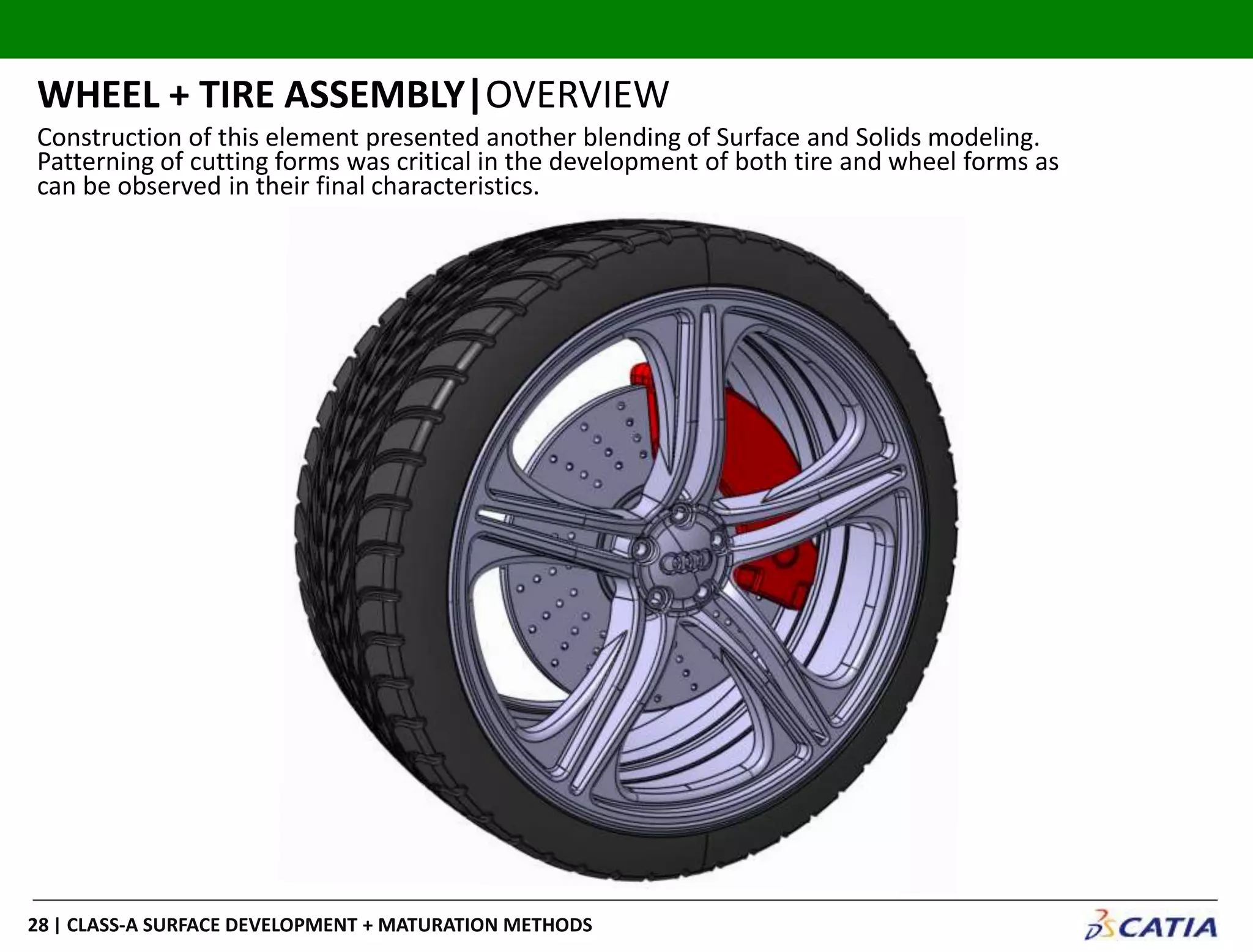 | CLASS-A SURFACE DEVELOPMENT + MATURATION METHODS28
WHEEL + TIRE ASSEMBLY|OVERVIEW
Construction of this element presented another blending of Surface and Solids modeling.
Patterning of cutting forms was critical in the development of both tire and wheel forms as
can be observed in their final characteristics.
 