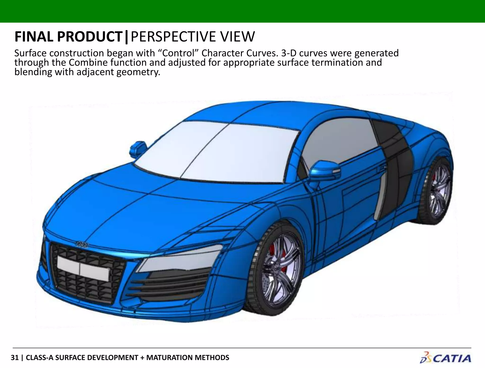 | CLASS-A SURFACE DEVELOPMENT + MATURATION METHODS31
FINAL PRODUCT|PERSPECTIVE VIEW
Surface construction began with “Control” Character Curves. 3-D curves were generated
through the Combine function and adjusted for appropriate surface termination and
blending with adjacent geometry.
 