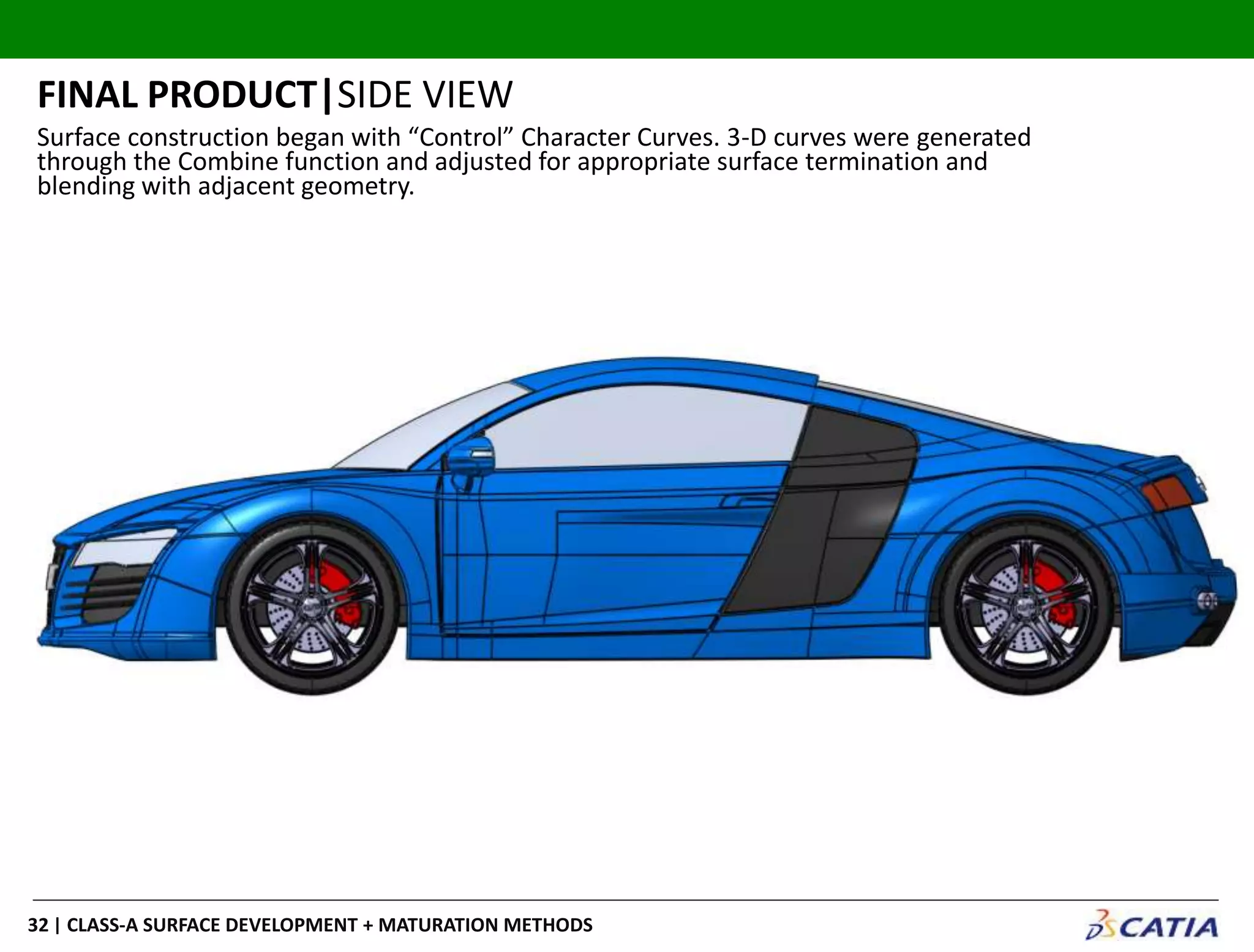 | CLASS-A SURFACE DEVELOPMENT + MATURATION METHODS32
FINAL PRODUCT|SIDE VIEW
Surface construction began with “Control” Character Curves. 3-D curves were generated
through the Combine function and adjusted for appropriate surface termination and
blending with adjacent geometry.
 