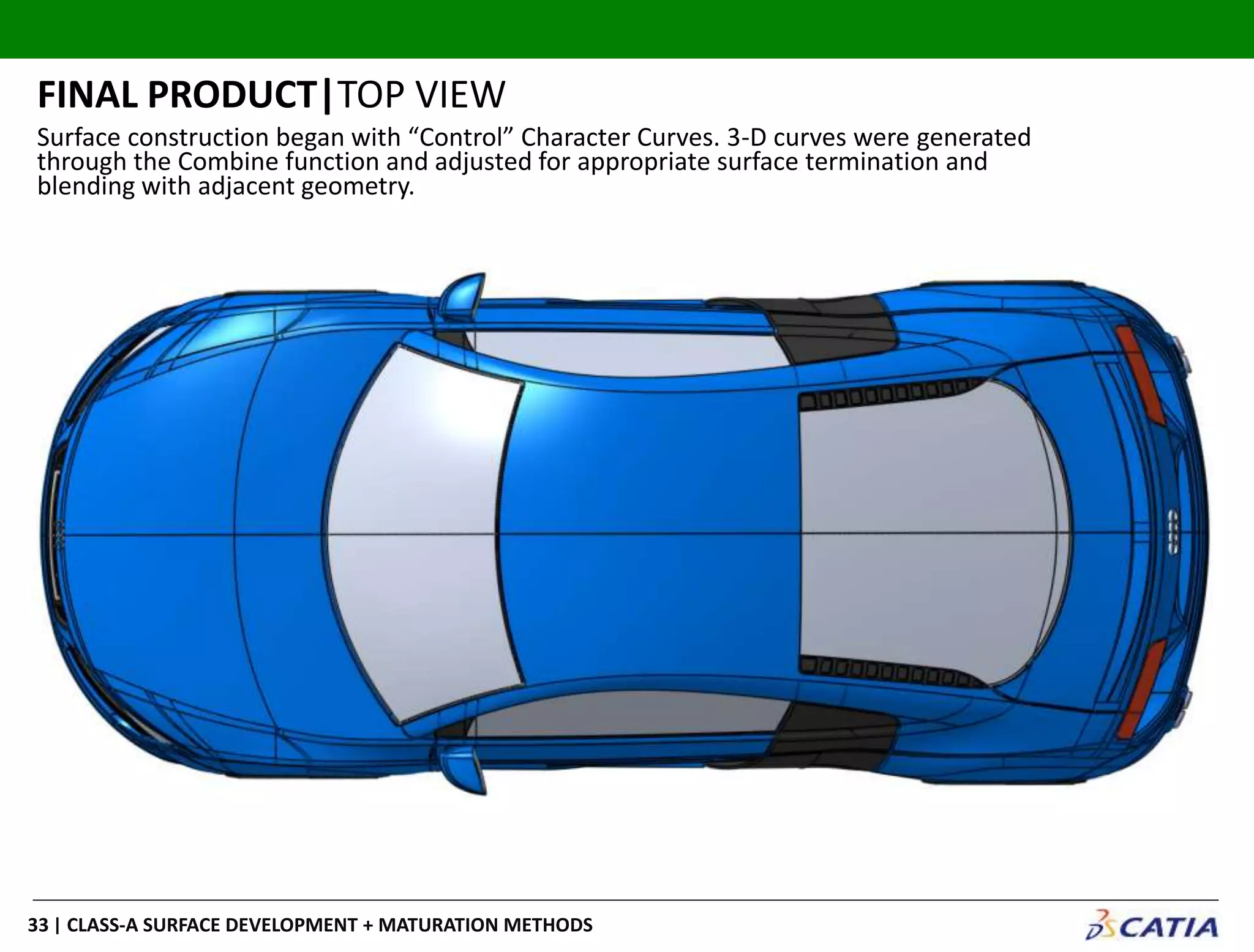| CLASS-A SURFACE DEVELOPMENT + MATURATION METHODS33
FINAL PRODUCT|TOP VIEW
Surface construction began with “Control” Character Curves. 3-D curves were generated
through the Combine function and adjusted for appropriate surface termination and
blending with adjacent geometry.
 