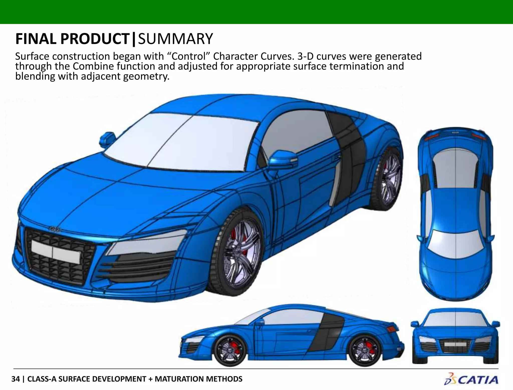 | CLASS-A SURFACE DEVELOPMENT + MATURATION METHODS34
FINAL PRODUCT|SUMMARY
Surface construction began with “Control” Character Curves. 3-D curves were generated
through the Combine function and adjusted for appropriate surface termination and
blending with adjacent geometry.
 