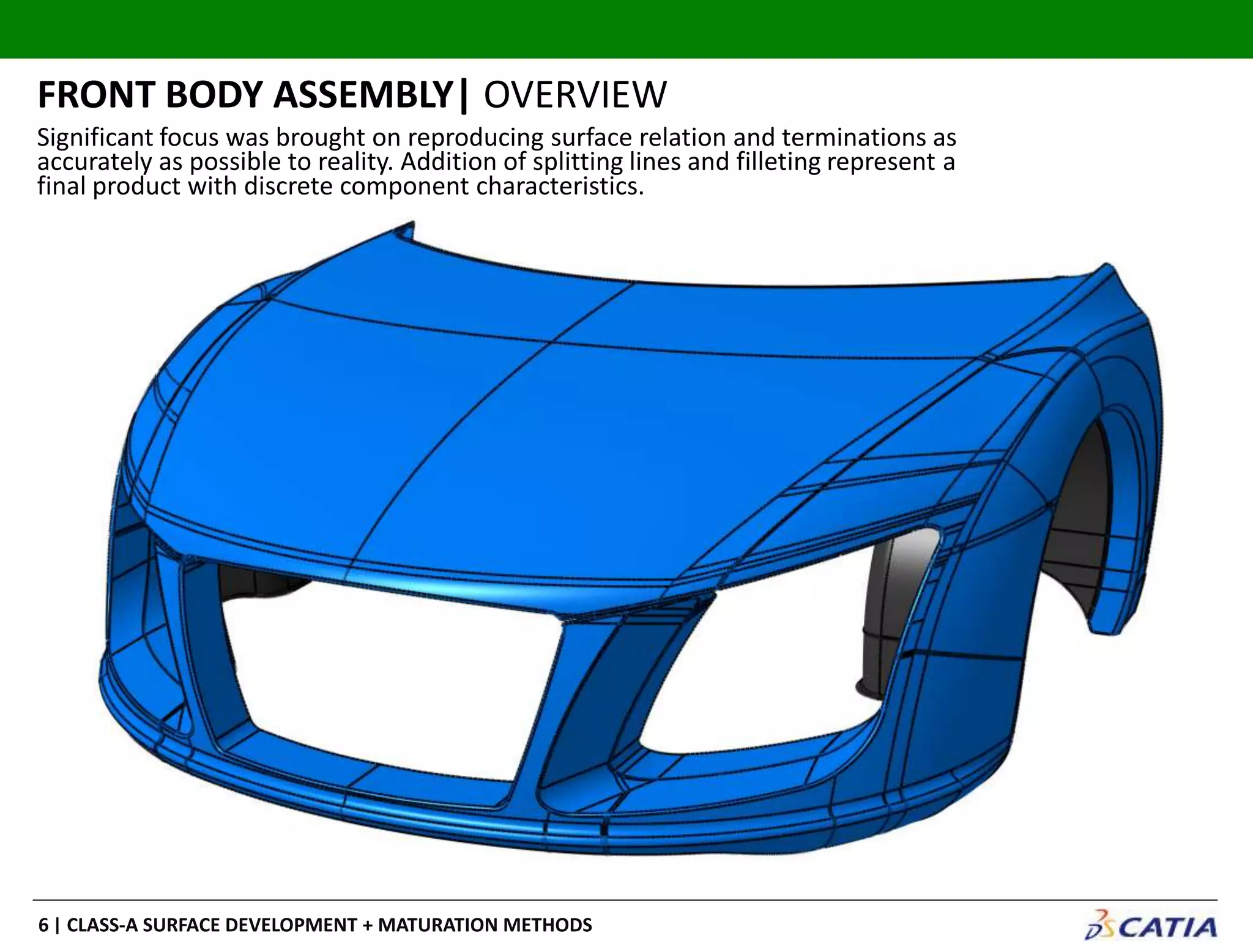 | CLASS-A SURFACE DEVELOPMENT + MATURATION METHODS6
Significant focus was brought on reproducing surface relation and terminations as
accurately as possible to reality. Addition of splitting lines and filleting represent a
final product with discrete component characteristics.
FRONT BODY ASSEMBLY| OVERVIEW
 