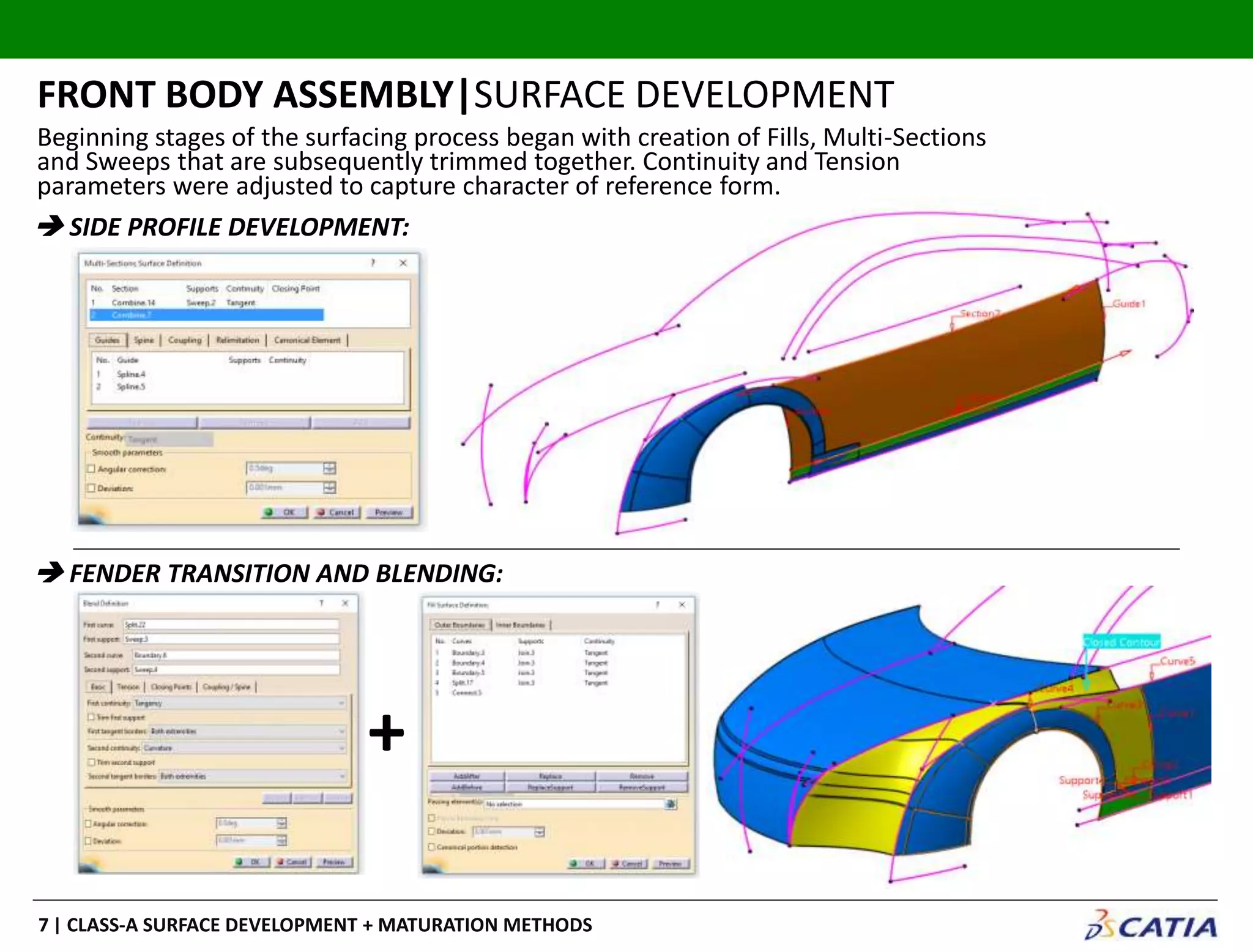 | CLASS-A SURFACE DEVELOPMENT + MATURATION METHODS7
Beginning stages of the surfacing process began with creation of Fills, Multi-Sections
and Sweeps that are subsequently trimmed together. Continuity and Tension
parameters were adjusted to capture character of reference form.
FRONT BODY ASSEMBLY|SURFACE DEVELOPMENT
 SIDE PROFILE DEVELOPMENT:
 FENDER TRANSITION AND BLENDING:
+
 