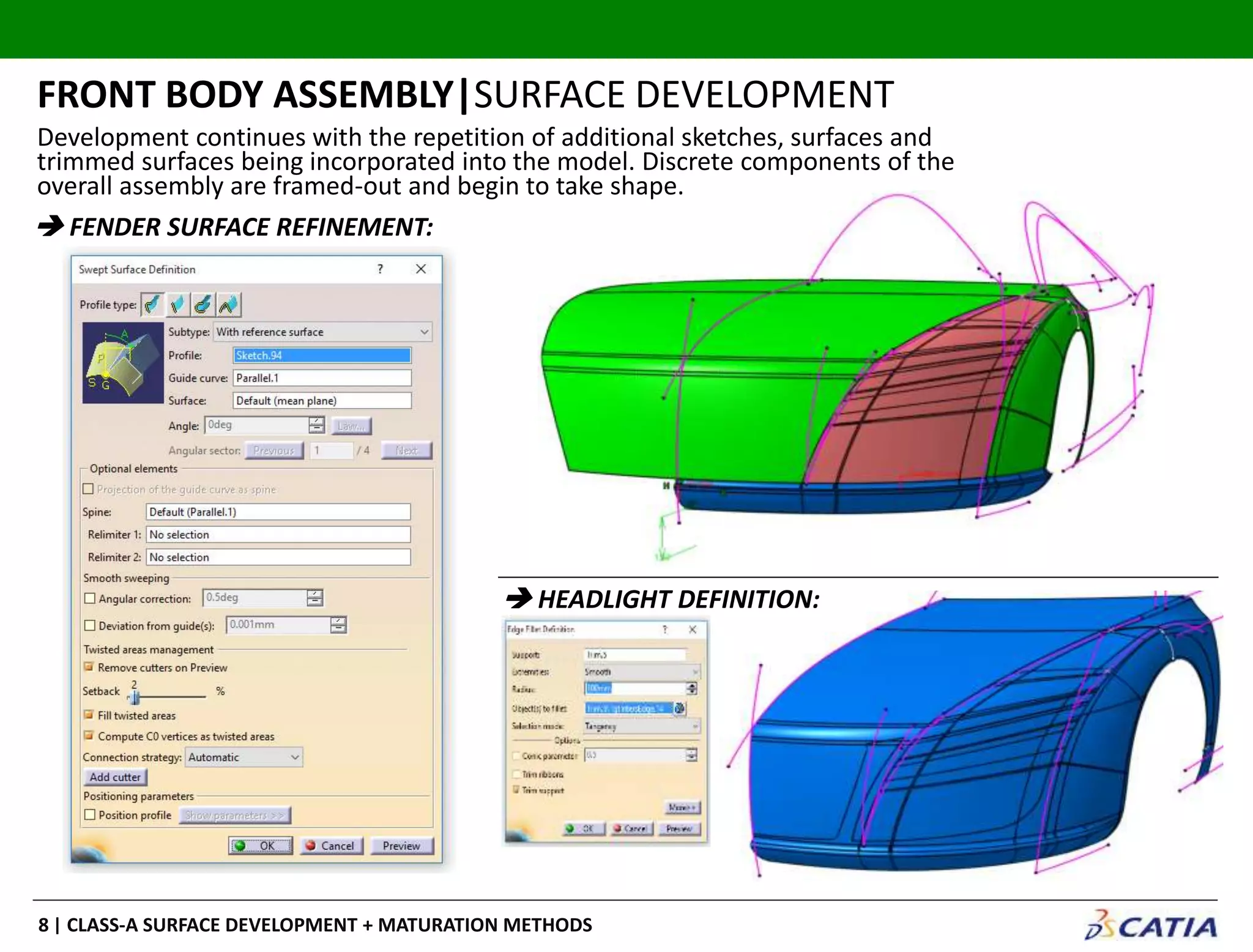 | CLASS-A SURFACE DEVELOPMENT + MATURATION METHODS8
Development continues with the repetition of additional sketches, surfaces and
trimmed surfaces being incorporated into the model. Discrete components of the
overall assembly are framed-out and begin to take shape.
FRONT BODY ASSEMBLY|SURFACE DEVELOPMENT
 FENDER SURFACE REFINEMENT:
 HEADLIGHT DEFINITION:
 