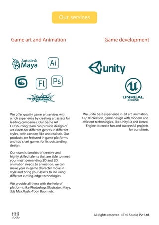 Our services
All rights reserved Titli Studio Pvt Ltd.
Game developmentGame art and Animation
Fl
We offer quality game art services with
a rich experience by creating art assets for
leading companies. Our Game Art
Outsourcing team can provide design of
art assets for different genres in different
styles, both cartoon-like and realistic. Our
products are featured in game platforms
and top chart games for its outstanding
design.
Our team is consists of creative and
highly skilled talents that are able to meet
your most demanding 3D and 2D
animation needs. In animation, we can
make your in-game character move in
style and bring your assets to life using
different cutting-edge technologies.
We provide all these with the help of
platforms like Photoshop, Illustrator, Maya,
3ds Max,Flash,-Toon Boom etc.
We unite best experience in 2d art, animation,
UI/UX creation, game design with modern and
efficient technologies, like Unity3D and Unreal
Engine to create fun and successful projects
for our clients.
 