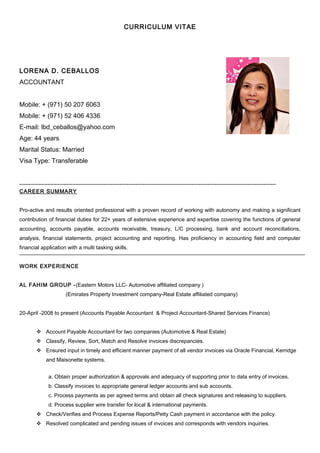 CURRICULUM VITAE
LORENA D. CEBALLOS
ACCOUNTANT
Mobile: + (971) 50 207 6063
Mobile: + (971) 52 406 4336
E-mail: lbd_ceballos@yahoo.com
Age: 44 years
Marital Status: Married
Visa Type: Transferable
__________________________________________________________________________________
CAREER SUMMARY
Pro-active and results oriented professional with a proven record of working with autonomy and making a significant
contribution of financial duties for 22+ years of extensive experience and expertise covering the functions of general
accounting, accounts payable, accounts receivable, treasury, L/C processing, bank and account reconciliations,
analysis, financial statements, project accounting and reporting. Has proficiency in accounting field and computer
financial application with a multi tasking skills.
WORK EXPERIENCE
AL FAHIM GROUP -(Eastern Motors LLC- Automotive affiliated company )
(Emirates Property Investment company-Real Estate affiliated company)
20-April -2008 to present (Accounts Payable Accountant & Project Accountant-Shared Services Finance)
 Account Payable Accountant for two companies (Automotive & Real Estate)
 Classify, Review, Sort, Match and Resolve invoices discrepancies.
 Ensured input in timely and efficient manner payment of all vendor invoices via Oracle Financial, Kerridge
and Maisonette systems.
a. Obtain proper authorization & approvals and adequacy of supporting prior to data entry of invoices.
b. Classify invoices to appropriate general ledger accounts and sub accounts.
c. Process payments as per agreed terms and obtain all check signatures and releasing to suppliers.
d. Process supplier wire transfer for local & international payments.
 Check/Verifies and Process Expense Reports/Petty Cash payment in accordance with the policy.
 Resolved complicated and pending issues of invoices and corresponds with vendors inquiries.
 