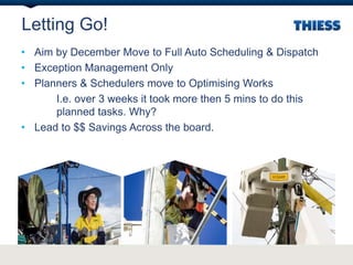 Letting Go!
• Aim by December Move to Full Auto Scheduling & Dispatch
• Exception Management Only
• Planners & Schedulers move to Optimising Works
I.e. over 3 weeks it took more then 5 mins to do this
planned tasks. Why?
• Lead to $$ Savings Across the board.
 