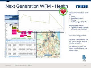 Next Generation WFM - Health
9/01/2017 THIESS SERVICES PTY LTD 14
Worker Biometric Data Such
as:
- Stress
- Sleep Deprivation
- Anxiety
- Just Having a ‘BAD’ Day
Incorporate to decide:
- Capable of doing the task
efficiently and effectively
Lone Worker Applications
Currently – Market Apps just
tell you the worker is either
missing or dead….
We want to pre-empt this.
Catch the issue before the
issue occurs!
 