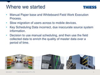 Where we started
• Manual Paper base and Whiteboard Field Work Execution
Process.
• Slow migration of users across to mobile devices.
• Key Scheduling Data incorrect, due inaccurate source system
information.
• Decision to use manual scheduling, and then use the field
collected data to enrich the quality of master data over a
period of time.
9/01/2017 THIESS SERVICES PTY LTD 5
 