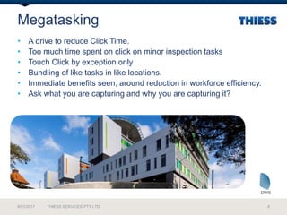 Megatasking
9/01/2017 THIESS SERVICES PTY LTD 6
• A drive to reduce Click Time.
• Too much time spent on click on minor inspection tasks
• Touch Click by exception only
• Bundling of like tasks in like locations.
• Immediate benefits seen, around reduction in workforce efficiency.
• Ask what you are capturing and why you are capturing it?
 