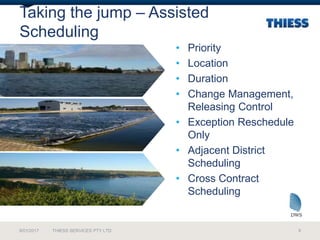 Taking the jump – Assisted
Scheduling
• Priority
• Location
• Duration
• Change Management,
Releasing Control
• Exception Reschedule
Only
• Adjacent District
Scheduling
• Cross Contract
Scheduling
9/01/2017 THIESS SERVICES PTY LTD 9
 