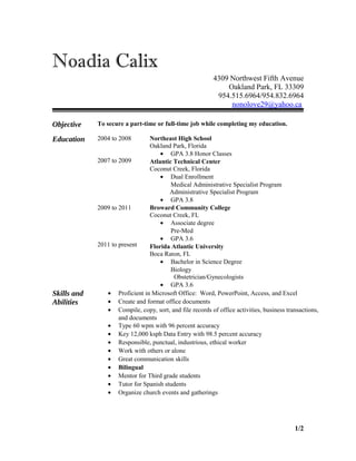 Noadia Calix
4309 Northwest Fifth Avenue
Oakland Park, FL 33309
954.515.6964/954.832.6964
nonolove29@yahoo.ca
Objective To secure a part-time or full-time job while completing my education.
Education 2004 to 2008
2007 to 2009
Northeast High School
Oakland Park, Florida
• GPA 3.8 Honor Classes
Atlantic Technical Center
Coconut Creek, Florida
• Dual Enrollment
Medical Administrative Specialist Program
Administrative Specialist Program
• GPA 3.8
2009 to 2011
2011 to present
Broward Community College
Coconut Creek, FL
• Associate degree
Pre-Med
• GPA 3.6
Florida Atlantic University
Boca Raton, FL
• Bachelor in Science Degree
Biology
Obstetrician/Gynecologists
• GPA 3.6
Skills and
Abilities
• Proficient in Microsoft Office: Word, PowerPoint, Access, and Excel
• Create and format office documents
• Compile, copy, sort, and file records of office activities, business transactions,
and documents
• Type 60 wpm with 96 percent accuracy
• Key 12,000 ksph Data Entry with 98.5 percent accuracy
• Responsible, punctual, industrious, ethical worker
• Work with others or alone
• Great communication skills
• Bilingual
• Mentor for Third grade students
• Tutor for Spanish students
• Organize church events and gatherings
1/2
 