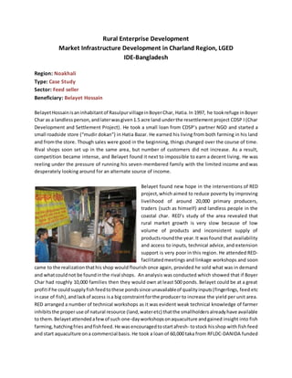 Rural Enterprise Development
Market Infrastructure Development in Charland Region, LGED
IDE-Bangladesh
Region: Noakhali
Type: Case Study
Sector: Feed seller
Beneficiary: Belayet Hossain
BelayetHossainisaninhabitantof RasulpurvillageinBoyerChar, Hatia.In 1997, he tookrefuge inBoyer
Char as a landless person,andlaterwasgiven1.5 acre land underthe resettlement project CDSP I (Char
Development and Settlement Project). He took a small loan from CDSP’s partner NGO and started a
small roadside store (“mudir dokan”) in Hatia Bazar. He earned his living from both farming in his land
and fromthe store. Though sales were good in the beginning, things changed over the course of time.
Rival shops soon set up in the same area, but number of customers did not increase. As a result,
competition became intense, and Belayet found it next to impossible to earn a decent living. He was
reeling under the pressure of running his seven-membered family with the limited income and was
desperately looking around for an alternate source of income.
Belayet found new hope in the interventions of RED
project,which aimed to reduce poverty by improving
livelihood of around 20,000 primary producers,
traders (such as himself) and landless people in the
coastal char. RED’s study of the area revealed that
rural market growth is very slow because of low
volume of products and inconsistent supply of
productsroundthe year.It wasfound that availability
and access to inputs, technical advice, and extension
support is very poor in this region. He attended RED-
facilitatedmeetings and linkage workshops and soon
came to the realization thathis shop would flourish once again, provided he sold what was in demand
and whatcouldnot be foundinthe rival shops. An analysis was conducted which showed that if Boyer
Char had roughly 10,000 families then they would own at least 500 ponds. Belayet could be at a great
profitif he could supplyfishfeedtothese pondssince unavailableof qualityinputs(fingerlings, feed etc
incase of fish),andlackof access isa big constraintforthe producer to increase the yield per unit area.
RED arranged a number of technical workshops as it was evident weak technical knowledge of farmer
inhibitsthe properuse of natural resource (land,wateretc) thatthe smallholdersalreadyhave available
to them. Belayetattendedafewof such one-dayworkshopsonaquaculture andgained insight into fish
farming,hatchingfries andfishfeed.He was encouragedtostartafresh- tostock hisshop with fish feed
and start aquaculture ona commercial basis. He took a loan of 60,000 taka from RFLDC-DANIDA funded
 