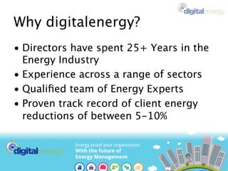 Why digitalenergy?
• Directors have spent 25+ Years in the
Energy Industry
• Experience across a range of sectors
• Qualiﬁed team of Energy Experts
• Proven track record of client energy
reductions of between 5-10%
 