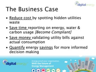 The Business Case
•  Reduce cost by spotting hidden utilities
waste
•  Save time reporting on energy, water &
carbon usage [Become Compliant]
•  Save money validating utility bills against
actual consumption
•  Quantify energy savings for more informed
decision making
 