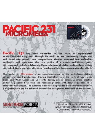 Paciﬁc 231 has been embedded in the world of experimental
music since the early 80s. Through his work, he has consistently sought out
and found new sounds, new compositional themes, ventured into unfamiliar
aesthetics, and maintained the rare quality of a steady evolutionary path.
Micromegawillundoubtedlybeasigniﬁcantmilestonewithinhisconsistentlysurprising
portfolio, integrating video with 5.1 surround sound into the representational gradient.
The audio on Micromega is an experimentation in live de-instrumentation,
cut-up, and sound production, drawing inspiration from the work of Lou Reed,
Brian Eno, Alvin Lucier and La Monte Young, among others. A single electric
guitar is processed to fuse the resonating cords with loop sequences in a
stereophonic dialogue. The surround video version provides a full environment where
a de-perception can be achieved beyond the background threshold of the listener.
PRESS RELEASE
FORMAT: 180 GRAM SPLATTER VINYL
& CUSTOM USB WAFER FLASH DRIVE
CONTAINING 5.1 SURROUND VIDEO
 