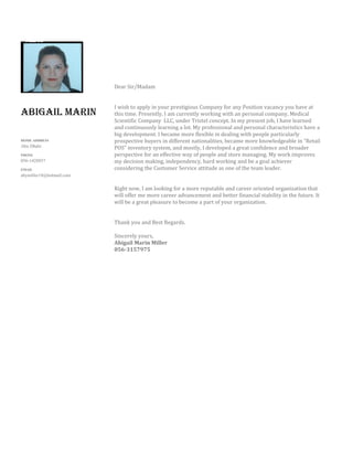 AbigAil MArin
HOME ADDRESS
Abu Dhabi
PHONE
056-1428857
EMAIL
abymiller18@hotmail.com
Dear Sir/Madam
I wish to apply in your prestigious Company for any Position vacancy you have at
this time. Presently, I am currently working with an personal company, Medical
Scientific Company LLC, under Tristel concept. In my present job, I have learned
and continuously learning a lot. My professional and personal characteristics have a
big development. I became more flexible in dealing with people particularly
prospective buyers in different nationalities, became more knowledgeable in “Retail
POS” inventory system, and mostly, I developed a great confidence and broader
perspective for an effective way of people and store managing. My work improves
my decision making, independency, hard working and be a goal achiever
considering the Customer Service attitude as one of the team leader.
Right now, I am looking for a more reputable and career oriented organization that
will offer me more career advancement and better financial stability in the future. It
will be a great pleasure to become a part of your organization.
Thank you and Best Regards.
Sincerely yours,
Abigail Marin Miller
056-3157975
 