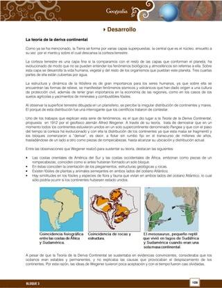 109BLOQUE 3
Desarrollo
La teoría de la deriva continental
Como ya se ha mencionado, la Tierra se forma por varias capas superpuestas; la central que es el núcleo, envuelto a
su vez por el manto y sobre el cual descansa la corteza terrestre.
La corteza terrestre es una capa fina si la comparamos con el resto de las capas que conforman el planeta; ha
evolucionado de modo que no se pueden entender los fenómenos biológicos y atmosféricos sin referirse a ella. Sobre
esta capa se desarrolla la vida humana, vegetal y del resto de los organismos que pueblan este planeta. Tres cuartas
partes de ella están cubiertas por agua.
La estructura y dinámica de la litósfera es de gran importancia para los seres humanos, ya que sobre ella se
encuentran las formas de relieve, se manifiestan fenómenos sísmicos y volcánicos que han dado origen a una cultura
de protección civil, además de tener gran importancia en la economía de las regiones, como en los casos de los
suelos agrícolas y yacimientos de minerales y combustibles fósiles.
Al observar la superficie terrestre dibujada en un planisferio, se percibe la irregular distribución de continentes y mares.
El porqué de esta distribución fue una interrogante que los científicos trataron de contestar.
Uno de los trabajos que explican esta serie de fenómenos, es el que dio lugar a la Teoría de la Deriva Continental,
propuesta en 1912 por el geofísico alemán Alfred Wegener. A través de su teoría, trata de demostrar que en un
momento todos los continentes estuvieron unidos en un solo supercontinente denominado Pangea y que con el paso
del tiempo la corteza ha evolucionado y con ella la distribución de los continentes ya que esta masa se fragmentó y
los bloques comenzaron a “derivar”, es decir, a flotar sin rumbo fijo en el transcurso de millones de años,
trasladándose de un lado a otro como piezas de rompecabezas, hasta alcanzar su ubicación y distribución actual.
Entre las observaciones que Wegener realizó para sustentar su teoría, destacan las siguientes:
• Las costas orientales de América del Sur y las costas occidentales de África, embonan como piezas de un
rompecabezas; coinciden como si antes hubieran formado un solo bloque.
• En éstas coinciden la orientación de los plegamientos, estructuras geológicas y rocas.
• Existen fósiles de plantas y animales semejantes en ambos lados del océano Atlántico.
• Hay similitudes en los fósiles y especies de flora y fauna que vivían en ambos lados del océano Atlántico, lo cual
sólo podría ocurrir si los continentes hubiesen estado unidos.
A pesar de que la Teoría de la Deriva Continental se sustentaba en evidencias convincentes, consideraba que los
océanos eran estables y permanentes, y no explicaba las causas que provocaban el desplazamiento de los
continentes. Por esta razón, las ideas de Wegener tuvieron poca aceptación y con el tiempo fueron casi olvidadas.
 