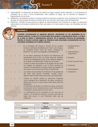 146 ANALIZA LA DINÁMICA DE LA LITÓSFERA
• Carbonatación. La disolución de dióxido de carbono en agua, produce ácido carbónico, el cual disuelve los
minerales de la roca y forma bicarbonatos más solubles en agua; así se favorece el desgaste y
fragmentación de las rocas.
• Hidratación. Se presenta cuando un mineral cambia su estructura molecular como resultado de la absorción
de agua. En este proceso aumenta el tamaño de la roca, se hace más suave y fácil del fragmentar.
• Disolución. También en este proceso el agente de descomposición de minerales es el agua. La disolución
actúa sobre los minerales solubles de la roca. Las sales y en menor grado el yeso, son afectadas por este
proceso.
EvaluaciónEvaluaciónEvaluaciónEvaluación
Actividad: 2 Producto: Reactivos de relación. Puntaje:
SaberesSaberesSaberesSaberes
ConceptualConceptualConceptualConceptual ProcedimentalProcedimentalProcedimentalProcedimental ActitudinalActitudinalActitudinalActitudinal
Distingue intemperismo físico e
intemperismo químico.
Clasifica ejemplos de
intemperismo.
Aprecia el papel que juegan
ciertos factores naturales, en el
modelado del relieve terrestre.
Autoevaluación
C MC NC Calificación otorgada por el
docente
Contesta correctamente el siguiente ejercicio, escribiendo en los paréntesis de la
primera columna la letra F si el enunciado hace alusión a intemperismo físico; o la letra
Q, si éste se refiere a intemperismo químico. En la siguiente columna de paréntesis,
escribe el número correcto según se relacione cada enunciado correctamente con los
conceptos enlistados en la última columna.
( ) ( ) Es el resultado del choque o fricción de los cuerpos
rocosos y arenosos arrastrados por el aire o por el agua.
La constante fricción entre las rocas, constituye un
elemento muy activo de desgaste y desintegración
1. Congelamiento y
deshielo.
2. Calentamiento y
enfriamiento.
( ) ( ) En las áreas desérticas de Sonora, las diferencias de
temperatura entre el día y la noche provocan cambios
bruscos de temperatura de las rocas; éstas se dilatan y
se contraen constantemente, hasta que se rompen.
3. Abrasión.
4. Acción de seres vivos.
( ) ( ) Cuando el agua que penetra en las grietas de las rocas
se congela, se expande y por lo tanto aumenta su
volumen incrementando la presión sobre las paredes de
las rocas lo cual provoca que éstas se fragmenten.
5. Oxidación.
6. Carbonatación.
( ) ( ) Las raíces de las plantas se introducen en las grietas de
las rocas para buscar nutrientes; cuando crecen,
ejercen mayor presión sobre las rocas y las fragmentan.
7. Hidratación.
( ) ( ) Cuando un mineral cambia su estructura molecular
como resultado de la absorción de agua, aumenta el
tamaño de la roca, lo que la hace más suave y fácil del
fragmentar.
( ) ( ) La disolución de dióxido de carbono en agua, promueve
la disolución de los minerales de las rocas, favoreciendo
el desgaste y fragmentación de las rocas.
( ) ( ) La combinación de los minerales de una roca con el
oxígeno, en ambientes húmedos, provoca que ésta se
haga más suave, lo cual finalmente hace que se
fragmente.
Actividad: 2
 
