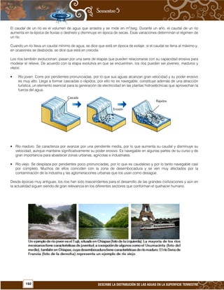 192 DESCRIBE LA DISTRIBUCIÓN DE LAS AGUAS EN LA SUPERFICIE TERRESTRE
El caudal de un río es el volumen de agua que arrastra y se mide en m3
/seg. Durante un año, el caudal de un río
aumenta en la época de lluvias o deshielo y disminuye en época de secas. Esas variaciones determinan el régimen de
un río.
Cuando un río lleva un caudal mínimo de agua, se dice que está en época de estiaje; si el caudal se llena al máximo y,
en ocasiones se desborda, se dice que está en crecida.
Los ríos también evolucionan, pasan por una serie de etapas que pueden relacionarse con su capacidad erosiva para
modelar el relieve. De acuerdo con la etapa evolutiva en que se encuentren, los ríos pueden ser jóvenes, maduros y
viejos.
• Río joven. Corre por pendientes pronunciadas, por lo que sus aguas alcanzan gran velocidad y su poder erosivo
es muy alto. Llega a formar cascadas o rápidos, por ello no es navegable; constituye además de una atracción
turística, un elemento esencial para la generación de electricidad en las plantas hidroeléctricas que aprovechan la
fuerza del agua.
• Río maduro. Se caracteriza por avanzar por una pendiente media, por lo que aumenta su caudal y disminuye su
velocidad, aunque mantiene significativamente su poder erosivo. Es navegable en algunas partes de su curso y de
gran importancia para abastecer zonas urbanas, agrícolas e industriales.
• Río viejo. Se desplaza por pendientes poco pronunciadas, por lo que es caudaloso y por lo tanto navegable casi
por completo. Muchos de ellos coinciden con la zona de desembocadura y se ven muy afectados por la
contaminación de la industria y las aglomeraciones urbanas que los usan como desagüe.
Desde épocas muy antiguas, los ríos han sido trascendentes para el desarrollo de las grandes civilizaciones y aún en
la actualidad siguen siendo de gran relevancia en los diferentes sectores que conforman el quehacer humano.
 