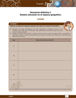 21BLOQUE 1
Secuencia didáctica 2.
Nuestra ubicación en el espacio geográfico.
Inicio
Observa con atención el siguiente segmento del mapa de la ciudad de Hermosillo y:
a) Encuentra los puntos identificados con letras mayúsculas y completa la tabla con los
nombres de las calles que se intersectan, para determinar el domicilio de cada uno de los
puntos indicados; además,
b) Localiza el Cobach Villa de Seris y escribe la letra E sobre la parte del mapa donde lo encontraste, e
igualmente escribe en la parte correspondiente de la tabla los nombres de las calles que se intersectan para
determinar su domicilio.
Letra Calles que intersectan (domicilio)
A
B
C
D
E
Actividad: 1
 