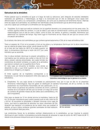 218 ANALIZA LA CONFORMACIÓN E INFLUENCIA DEL CLIMA
Estructura de la atmósfera
Podría parecer que la atmósfera es igual a lo largo de toda su estructura, pero después de estudios detallados
realizados por geofísicos y meteorólogos, se llegó a la conclusión que en ella se distinguen cinco capas bien
diferenciadas en cuanto a su composición y temperatura, así como por la presencia de fenómenos físicos. Además
entre las capas de la atmósfera, los científicos han identificado zonas de transición que se denominan pausas.
Las cinco capas que constituyen a la atmósfera son las siguientes:
a. Tropósfera. Es la capa que está en contacto con la superficie terrestre y en consecuencia con los seres vivos. Su
nombre significa esfera de cambios, lo cual se debe a que está en transformación continua por los fenómenos
meteorológicos que en ella se viven a diario, como la lluvia, los vientos, el granizo y nevadas; fenómenos que
determinan los cambios del tiempo. Aquí tiene lugar el movimiento de las masas de aire que se conoce como
circulación atmosférica.
Es el estrato más denso de la atmósfera ya que contiene aproximadamente el 75% de la masa atmosférica total.
Tiene un espesor de 12 km en el ecuador y 8 km en los polos y su temperatura disminuye con la altura (recuérdese
que se calienta de abajo hacia arriba), yendo desde los 20°C
en el nivel del mar hasta los -60°C en la parte superior; es
decir, la temperatura disminuye a razón de 6.5°C por cada
kilómetro que se asciende.
Con la altura también disminuye la presión atmosférica, lo
cual explica que los aviones que vuelan a más de 9 km de
altura, posean cabinas presurizadas, las cuales brindan las
condiciones de presión similares a la parte de la atmósfera
que está en contacto con la superficie de la Tierra.
En esta capa se encuentra la biósfera, zona donde se
desarrolla la vida y cuyo límite superior es de 5 km. Aquí
predomina el nitrógeno y el oxígeno.
El límite superior de la tropósfera corresponde a la
tropopausa, la cual marca la separación entre esta capa y la
estratósfera.
b. Estratósfera. Es una capa donde la humedad es prácticamente nula, por lo que en ella no se presentan
fenómenos meteorológicos. Aquí los gases se distribuyen en estratos horizontales; de ahí su nombre. En ella
predominan los movimientos horizontales del aire (advección). En su
límite inferior se generan las potentes corrientes de chorro, auténticos
motores de la circulación del aire que se forman a lo largo de la línea
de contacto de grandes masas de aire cálido (de la estratósfera) y frío
(de la tropósfera).
Esta capa va desde los 12 km donde termina la tropósfera, hasta los 50
km. Es de gran importancia para nuestro planeta pues en ella, entre los 25
y 50 km, se encuentra la ozonósfera o también conocida como capa de
ozono, que tiene la capacidad de absorber los rayos ultravioleta del Sol,
situación que favorece a la existencia de los seres vivos que pueblan el
planeta, ya que si éstos recibieran grandes cantidades de esta radiación,
sería una condición fatal para ellos.
Las condiciones físicas de la atmósfera cambian drásticamente en la estratósfera, ya que mientras la presión
disminuye en gran medida, la temperatura aumenta después de atravesar la capa de ozono de -60°C hasta los 80 °C
debido a los procesos fotoquímicos que en esta capa se producen.
 