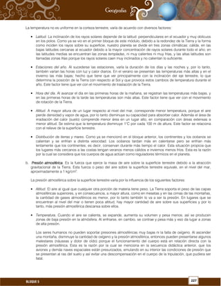 227BLOQUE 5
La temperatura no es uniforme en la corteza terrestre, varía de acuerdo con diversos factores:
• Latitud. La inclinación de los rayos solares depende de la latitud: perpendiculares en el ecuador y muy oblicuos
en los polos. Como ya se vio en el primer bloque de este módulo, debido a la redondez de la Tierra y la forma
como inciden los rayos sobre su superficie, nuestro planeta se divide en tres zonas climáticas: cálida, en las
bajas latitudes cercanas al ecuador debido a la mayor concentración de rayos solares durante todo el año; en
las latitudes medias se encuentran las zonas templadas, ni muy calientes ni muy frías, y las altas latitudes son
llamadas zonas frías porque los rayos solares caen muy inclinados y no calientan lo suficiente.
• Estaciones del año. Al sucederse las estaciones, varía la duración de los días y las noches y, por lo tanto,
también varían las horas con luz y calor diarios. En el verano se presentan las temperaturas más altas y en el
invierno las más bajas; hecho que tiene que ver principalmente con la inclinación del eje terrestre, lo que
determina la posición de la Tierra con respecto al Sol y que provoca estos cambios de temperatura durante el
año. Este factor tiene que ver con el movimiento de traslación de la Tierra.
• Hora del día. Al avanzar el día en las primeras horas de la mañana, se registran las temperaturas más bajas, y
en las primeras horas de la tarde las temperaturas son más altas. Este factor tiene que ver con el movimiento
de rotación de la Tierra.
• Altitud. A mayor altura de un lugar respecto al nivel del mar, corresponde menor temperatura, porque el aire
pierde densidad y vapor de agua, por lo tanto disminuye su capacidad para absorber calor. Además el área de
irradiación del calor (suelo) comprende menor área en un lugar alto, en comparación con áreas extensas a
menor altitud. Se estima que la temperatura disminuye 1°C por cada 100 m de altura. Este factor se relaciona
con el relieve de la superficie terrestre.
• Distribución de tierras y mares. Como ya se mencionó en el bloque anterior, los continentes y los océanos se
calientan y se enfrían a distinta velocidad. Los océanos tardan más en calentarse pero se enfrían más
lentamente que los continentes; es decir, conservan durante más tiempo el calor. Esta situación propicia que
los lugares más cercanos a las costas tengan veranos menos cálidos e inviernos menos fríos. Esta es la razón
por la cual se considera que los cuerpos de agua actúan como reguladores térmicos en el planeta.
b. Presión atmosféricaPresión atmosféricaPresión atmosféricaPresión atmosférica. Es la fuerza que ejerce la masa de aire sobre la superficie terrestre debido a la atracción
gravitacional de la Tierra. Esta fuerza o peso del aire sobre la superficie terrestre equivale, en el nivel del mar,
aproximadamente a 1 kg/cm2
.
La presión atmosférica sobre la superficie terrestre varía por la influencia de los siguientes factores:
• Altitud. El aire al igual que cualquier otra porción de materia tiene peso. La Tierra soporta el peso de las capas
atmosféricas superiores, y en consecuencia, a mayor altura, como en mesetas y en las cimas de las montañas,
la cantidad de gases atmosféricos es menor, por lo tanto también lo va a ser la presión. En lugares que se
encuentran al nivel del mar o tienen poca altitud, hay mayor cantidad de aire sobre sus superficies y por lo
tanto, más presión atmosférica descansa sobre ellos.
• Temperatura. Cuando el aire se calienta, se expande, aumenta su volumen y pesa menos; así se producen
zonas de baja presión en la atmósfera. Al enfriarse, en cambio, se contrae y pesa más y eso da lugar a zonas
de alta presión.
Los seres humanos no pueden soportar presiones atmosféricas muy bajas ni la falta de oxígeno. Al ascender
una montaña, disminuye la cantidad de oxígeno y la presión atmosférica, entonces pueden presentarse algunos
malestares (náuseas y dolor de oído) porque el funcionamiento del cuerpo está en relación directa con la
presión atmosférica. Esta es la razón por la cual se menciona en la secuencia didáctica anterior, que los
aviones y demás naves espaciales están presurizados, emulando en su interior las condiciones de presión que
se presentan al ras del suelo y así evitar una descompensación en el cuerpo de la tripulación, que pudiera ser
fatal.
 