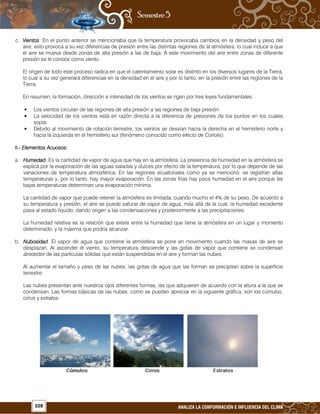 228 ANALIZA LA CONFORMACIÓN E INFLUENCIA DEL CLIMA
c. VientosVientosVientosVientos. En el punto anterior se mencionaba que la temperatura provocaba cambios en la densidad y peso del
aire; esto provoca a su vez diferencias de presión entre las distintas regiones de la atmósfera, lo cual induce a que
el aire se mueva desde zonas de alta presión a las de baja. A este movimiento del aire entre zonas de diferente
presión se le conoce como viento.
El origen de todo este proceso radica en que el calentamiento solar es distinto en los diversos lugares de la Tierra,
lo cual a su vez generará diferencias en la densidad en el aire y por lo tanto, en la presión entre las regiones de la
Tierra.
En resumen, la formación, dirección e intensidad de los vientos se rigen por tres leyes fundamentales:
• Los vientos circulan de las regiones de alta presión a las regiones de baja presión.
• La velocidad de los vientos está en razón directa a la diferencia de presiones de los puntos en los cuales
sopla.
• Debido al movimiento de rotación terrestre, los vientos se desvían hacia la derecha en el hemisferio norte y
hacia la izquierda en el hemisferio sur (fenómeno conocido como efecto de Coriolis).
II.II.II.II.---- Elementos AcElementos AcElementos AcElementos Acuosos:uosos:uosos:uosos:
a. HumedadHumedadHumedadHumedad. Es la cantidad de vapor de agua que hay en la atmósfera. La presencia de humedad en la atmósfera se
explica por la evaporación de las aguas saladas y dulces por efecto de la temperatura, por lo que depende de las
variaciones de temperatura atmosférica. En las regiones ecuatoriales como ya se mencionó, se registran altas
temperaturas y, por lo tanto, hay mayor evaporación. En las zonas frías hay poca humedad en el aire porque las
bajas temperaturas determinan una evaporación mínima.
La cantidad de vapor que puede retener la atmósfera es limitada, cuando mucho el 4% de su peso. De acuerdo a
su temperatura y presión, el aire se puede saturar de vapor de agua, más allá de la cual, la humedad excedente
pasa al estado líquido, dando origen a las condensaciones y posteriormente a las precipitaciones.
La humedad relativa es la relación que existe entre la humedad que tiene la atmósfera en un lugar y momento
determinado, y la máxima que podría alcanzar.
b. NubosidadNubosidadNubosidadNubosidad. El vapor de agua que contiene la atmósfera se pone en movimiento cuando las masas de aire se
desplazan. Al ascender el viento, su temperatura desciende y las gotas de vapor que contiene se condensan
alrededor de las partículas sólidas que están suspendidas en el aire y forman las nubes.
Al aumentar el tamaño y peso de las nubes, las gotas de agua que las forman se precipitan sobre la superficie
terrestre.
Las nubes presentan ante nuestros ojos diferentes formas, las que adquieren de acuerdo con la altura a la que se
condensan. Las formas básicas de las nubes, como se pueden apreciar en la siguiente gráfica, son los cúmulos,
cirrus y estratos.
 