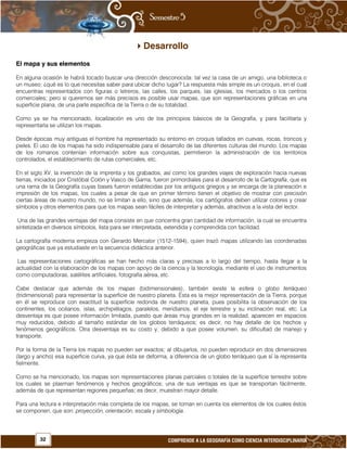 32 COMPRENDE A LA GEOGRAFÍA COMO CIENCIA INTERDISCIPLINARIA
Desarrollo
El mapa y sus elementos
En alguna ocasión te habrá tocado buscar una dirección desconocida: tal vez la casa de un amigo, una biblioteca o
un museo; ¿qué es lo que necesitas saber para ubicar dicho lugar? La respuesta más simple es un croquis, en el cual
encuentras representados con figuras o letreros, las calles, los parques, las iglesias, los mercados o los centros
comerciales; pero si queremos ser más precisos es posible usar mapas, que son representaciones gráficas en una
superficie plana, de una parte específica de la Tierra o de su totalidad.
Como ya se ha mencionado, localización es uno de los principios básicos de la Geografía, y para facilitarla y
representarla se utilizan los mapas.
Desde épocas muy antiguas el hombre ha representado su entorno en croquis tallados en cuevas, rocas, troncos y
pieles. El uso de los mapas ha sido indispensable para el desarrollo de las diferentes culturas del mundo. Los mapas
de los romanos contenían información sobre sus conquistas, permitieron la administración de los territorios
controlados, el establecimiento de rutas comerciales, etc.
En el siglo XV, la invención de la imprenta y los grabados, así como los grandes viajes de exploración hacia nuevas
tierras, iniciados por Cristóbal Colón y Vasco de Gama, fueron primordiales para el desarrollo de la Cartografía, que es
una rama de la Geografía cuyas bases fueron establecidas por los antiguos griegos y se encarga de la planeación e
impresión de los mapas, los cuales a pesar de que en primer término tienen el objetivo de mostrar con precisión
ciertas áreas de nuestro mundo, no se limitan a ello, sino que además, los cartógrafos deben utilizar colores y crear
símbolos y otros elementos para que los mapas sean fáciles de interpretar y además, atractivos a la vista del lector.
Una de las grandes ventajas del mapa consiste en que concentra gran cantidad de información, la cual se encuentra
sintetizada en diversos símbolos, lista para ser interpretada, extendida y comprendida con facilidad.
La cartografía moderna empieza con Gerardo Mercator (1512-1594), quien trazó mapas utilizando las coordenadas
geográficas que ya estudiaste en la secuencia didáctica anterior.
Las representaciones cartográficas se han hecho más claras y precisas a lo largo del tiempo, hasta llegar a la
actualidad con la elaboración de los mapas con apoyo de la ciencia y la tecnología, mediante el uso de instrumentos
como computadoras, satélites artificiales, fotografía aérea, etc.
Cabe destacar que además de los mapas (bidimensionales), también existe la esfera o globo terráqueo
(tridimensional) para representar la superficie de nuestro planeta. Ésta es la mejor representación de la Tierra, porque
en él se reproduce con exactitud la superficie redonda de nuestro planeta, pues posibilita la observación de los
continentes, los océanos, islas, archipiélagos, paralelos, meridianos, el eje terrestre y su inclinación real, etc. La
desventaja es que posee información limitada, puesto que áreas muy grandes en la realidad, aparecen en espacios
muy reducidos, debido al tamaño estándar de los globos terráqueos; es decir, no hay detalle de los hechos y
fenómenos geográficos. Otra desventaja es su costo y, debido a que posee volumen, su dificultad de manejo y
transporte.
Por la forma de la Tierra los mapas no pueden ser exactos; al dibujarlos, no pueden reproducir en dos dimensiones
(largo y ancho) esa superficie curva, ya que ésta se deforma, a diferencia de un globo terráqueo que sí la representa
fielmente.
Como se ha mencionado, los mapas son representaciones planas parciales o totales de la superficie terrestre sobre
los cuales se plasman fenómenos y hechos geográficos; una de sus ventajas es que se transportan fácilmente,
además de que representan regiones pequeñas; es decir, muestran mayor detalle.
Para una lectura e interpretación más completa de los mapas, se toman en cuenta los elementos de los cuales éstos
se componen, que son: proyección, orientación, escala y simbología.
 