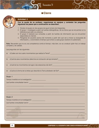 52 COMPRENDE A LA GEOGRAFÍA COMO CIENCIA INTERDISCIPLINARIA
Cierre









































Con la ayuda de su profesor, organícense en equipos y contesten las preguntas
siguiendo los pasos que a continuación se describen:
1. Dividan el equipo en dos grupos de igual número de integrantes.
2. El grupo 1 investigará a partir de fuentes bibliográficas, de los libros que se encuentren en la
biblioteca que esté a su alcance.
3. El grupo 2 realizará sus consultas a partir de fuentes de información que se encuentren
disponibles en internet.
4. Pónganse de acuerdo acerca del momento a partir del cual van a iniciar su búsqueda de
información y cronometren el tiempo que le llevó a cada grupo resolver el cuestionario.
Nota: Recuerden que no es una competencia contra el tiempo; más bien, se va a evaluar quién hizo un trabajo
completo y de calidad.
Las preguntas son las siguientes:
a) ¿Cuáles son los cuatro movimientos que realiza la Tierra? ___________________________________________
_________________________________________________________________________________________________
b) ¿Cuál de esos movimientos determina la inclinación del eje terrestre?__________________________________
_________________________________________________________________________________________________
c) ¿Cuál de los movimientos da lugar a las estaciones del año?_________________________________________
_________________________________________________________________________________________________
d) ¿Cuál es la forma de la órbita que describe la Tierra alrededor del Sol? ________________________________
_________________________________________________________________________________________________
Grupo: 1
Tiempo invertido en la investigación: _________________
Las fuentes consultadas fueron: _____________________________________________________________________
_________________________________________________________________________________________________
_________________________________________________________________________________________________
_________________________________________________________________________________________________
_________________________________________________________________________________________________
Grupo: 2
Tiempo invertido en la investigación: ________________
Las fuentes consultadas fueron: _____________________________________________________________________
_________________________________________________________________________________________________
_________________________________________________________________________________________________
_________________________________________________________________________________________________
_________________________________________________________________________________________________
_________________________________________________________________________________________________
Actividad: 3
 