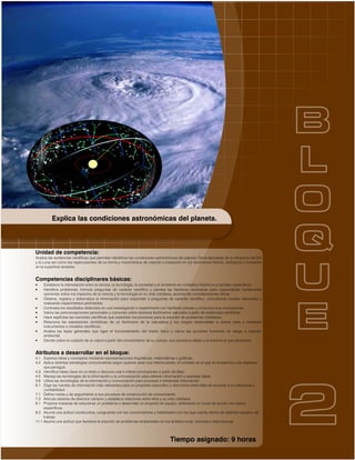 Tiempo asignado: 9 horas
Unidad de competencia:
Analiza las evidencias científicas que permiten identificar las condiciones astronómicas del planeta Tierra derivadas de la influencia del Sol
y la Luna así como las repercusiones de su forma y movimientos de rotación y traslación en los fenómenos físicos, biológicos y humanos
en la superficie terrestre.
Competencias disciplinares básicas:
• Establece la interrelación entre la ciencia, la tecnología, la sociedad y el ambiente en contextos históricos y sociales específicos.
• Identifica problemas, formula preguntas de carácter científico y plantea las hipótesis necesarias para responderlas fundamenta
opiniones sobre los impactos de la ciencia y la tecnología en su vida cotidiana, asumiendo consideraciones éticas.
• Obtiene, registra y sistematiza la información para responder a preguntas de carácter científico, consultando fuentes relevantes y
realizando experimentos pertinentes.
• Contrasta los resultados obtenidos en una investigación o experimento con hipótesis previas y comunica sus conclusiones.
• Valora las preconcepciones personales o comunes sobre diversos fenómenos naturales a partir de evidencias científicas.
• Hace explícitas las nociones científicas que sustentan los procesos para la solución de problemas cotidianos.
• Relaciona las expresiones simbólicas de un fenómeno de la naturaleza y los rasgos observables a simple vista o mediante
instrumentos o modelos científicos.
• Analiza las leyes generales que rigen el funcionamiento del medio físico y valora las acciones humanas de riesgo e impacto
ambiental.
• Decide sobre el cuidado de su salud a partir del conocimiento de su cuerpo, sus procesos vitales y el entorno al que pertenece.
Atributos a desarrollar en el bloque:
4.1 Expresa ideas y conceptos mediante representaciones lingüísticas, matemáticas o gráficas.
4.2 Aplica distintas estrategias comunicativas según quienes sean sus interlocutores, el contexto en el que se encuentra y los objetivos
que persigue.
4.3. Identifica ideas clave en un texto o discurso oral e infiere conclusiones a partir de ellas.
4.5 Maneja las tecnologías de la información y la comunicación para obtener información y expresar ideas.
5.6 Utiliza las tecnologías de la información y comunicación para procesar e interpretar información.
6.1 Elige las fuentes de información más relevantes para un propósito específico y discrimina entre ellas de acuerdo a su relevancia y
confiabilidad.
7.1 Define metas y da seguimiento a sus procesos de construcción de conocimiento.
7.3 Articula saberes de diversos campos y establece relaciones entre ellos y su vida cotidiana.
8.1 Propone maneras de solucionar un problema o desarrollar un proyecto en equipo, definiendo un curso de acción con pasos
específicos.
8.3 Asume una actitud constructiva, congruente con los conocimientos y habilidades con los que cuenta dentro de distintos equipos de
trabajo.
11.1 Asume una actitud que favorece la solución de problemas ambientales en los ámbitos local, nacional e internacional.
Explica las condiciones astronómicas del planeta.
 