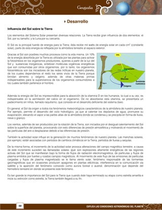 68 EXPLICA LAS CONDICIONES ASTRONÓMICAS DEL PLANETA
Desarrollo
Influencia del Sol sobre la Tierra
Los elementos del Sistema Solar presentan diversas relaciones. La Tierra recibe gran influencia de dos elementos: el
Sol, por su tamaño; y la Luna por su cercanía.
El Sol es la principal fuente de energía para la Tierra; ésta recibe mil watts de energía solar en cada cm2
(constante
solar); parte de esta energía es reflejada por la atmósfera terrestre al espacio exterior.
Gracias al Sol son posibles muchos procesos como la vida misma. Un 10%
de la energía absorbida por la Tierra es utilizada por las plantas para activar
la fotosíntesis en los organismos productores, quienes a partir de la luz del
Sol y sustancias inorgánicas, sintetizan moléculas orgánicas energéticas
que son consumidas por otros organismos; por lo tanto, los organismos
fotosintéticos son los iniciadores de las redes tróficas en nuestro planeta,
de los cuales dependemos el resto los seres vivos de la Tierra porque
brindan alimento y oxígeno, además de otras materias primas
indispensables para la supervivencia de los organismos consumidores a
los cuales también pertenece el hombre.
Además la energía del Sol es imprescindible para la absorción de la vitamina D en los humanos, la cual a su vez, es
indispensable en la asimilación del calcio en el organismo. De no absorberse esta vitamina, se presentaría un
padecimiento en niños, llamado raquitismo, que consiste en el desarrollo deficiente del sistema óseo.
En general, el Sol da origen a todos los fenómenos meteorológicos característicos de la atmósfera de nuestro planeta.
Por ejemplo, permite el desarrollo del ciclo hidrológico, ya que al calentar los depósitos de agua, promueve su
evaporación, elevando el vapor a las partes altas de la atmósfera donde se condensa y se precipita en forma de lluvia,
nieve o granizo.
Los vientos, además de ser producidos por la rotación de la Tierra, son iniciados por el desigual calentamiento del Sol
sobre la superficie del planeta, provocando con esto diferencias de presión atmosférica y motivando el movimiento de
las partículas del aire a desplazarse debido a las diferencias de presión.
También la actividad solar influye en la generación de muchos fenómenos de nuestro planeta. Las manchas solares,
por ejemplo, están asociadas con períodos de cambios climáticos en la Tierra, períodos de lluvias y sequías.
De la misma forma, el incremento de la actividad solar provoca alteraciones del campo magnético terrestre; a causa
de este incremento suceden las llamaradas solares que son explosiones altamente energéticas de las regiones
activas del Sol que se manifiestan bajo la forma de flujos de radiación electromagnética, de partículas y flujos de
plasma emitidos por fuertes y rizados campos magnéticos. Al movimiento de este flujo de las emisiones de partículas
cargadas y flujos de plasma magnetizado se le llama viento solar, fenómeno responsable de las tormentas
geomagnéticas que en ocasiones producen apagones en plantas eléctricas, interferencia en la comunicación vía
satélite y la aparición del fenómeno conocido como aurora boreal o austral; denominación que depende del
hemisferio terrestre en donde se presente este fenómeno.
Es tan grande la importancia del Sol para la Tierra que cuando éste haya terminado su etapa como estrella amarilla e
inicie su extinción como estrella, la Tierra también llegará a su fin.
 
