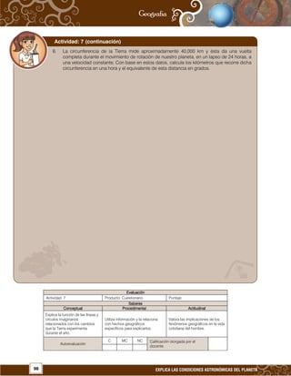 98 EXPLICA LAS CONDICIONES ASTRONÓMICAS DEL PLANETA
EvaluaciónEvaluaciónEvaluaciónEvaluación
Actividad: 7 Producto: Cuestionario. Puntaje:
SaberesSaberesSaberesSaberes
ConceptualConceptualConceptualConceptual ProcedimentalProcedimentalProcedimentalProcedimental ActitudinalActitudinalActitudinalActitudinal
Explica la función de las líneas y
círculos imaginarios
relacionados con los cambios
que la Tierra experimenta
durante el año.
Utiliza información y la relaciona
con hechos geográficos
específicos para explicarlos.
Valora las implicaciones de los
fenómenos geográficos en la vida
cotidiana del hombre.
Autoevaluación
C MC NC Calificación otorgada por el
docente.
6. La circunferencia de la Tierra mide aproximadamente 40,000 km y ésta da una vuelta
completa durante el movimiento de rotación de nuestro planeta, en un lapso de 24 horas, a
una velocidad constante. Con base en estos datos, calcula los kilómetros que recorre dicha
circunferencia en una hora y el equivalente de esta distancia en grados.
Actividad: 7 (continuación)
 