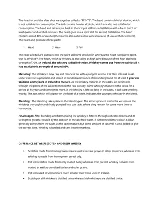 The foreshot and the after shot are together called as “FEINTS”. The head contains Methyl alcohol, which
is not suitable for consumption. The tail contains heavier alcohols, which are also not suitable for
consumption. The head and tail are put back in the first pot still for re-distillation with a fresh batch of
wash (water and alcohol mixture). The heart goes into a spirit still for second distillation. The heart
contains about 40% of alcohol (the heart is also called as low wines because of low alcoholic content).
The heart also produces three parts: -
1. Head 2. Heart 3. Tail
The head and tail are put back into the spirit still for re-distillation whereas the heart is required spirit,
that is, WHISKEY. The heart, which is whiskey, is also called as high wine because of the high alcoholic
strength of 70%. In Ireland, the whiskey is distilled thrice. Whiskey comes out from the spirit still it
has an alcoholic strength of around 86%.
Maturing: The whiskey is now raw and colorless but with a pungent aroma. it is filled into oak casks
under exercise supervision and stored in bonded warehouses often underground for at least 3 years in
Scotland and 5 years in Ireland to mature. As the whiskey matures in the casks, air penetrates
through the pores of the wood to mellow the raw whiskey. Some whiskeys mature in the casks for a
period of 15 years and sometimes more. If the whiskey is left too long in the casks, it will start smelling
woody. The age, which will appear on the label of a bottle, indicates the youngest whiskey in the blend.
Blending: The blending takes place in the blending vat. The air lets present inside the vats mixes the
whiskeys thoroughly and finally pumped into oak casks where they remain for some more time to
harmonize.
Final stages: After blending and harmonizing the whiskey is filtered through asbestos sheets and its
strength is greatly reduced by the addition of metallic free water. It is then tested for colour. Colour
generally comes from the casks as the spirit matures but some amount of caramel is also added to give
the correct tone. Whiskey is bottled and sent into the markets.
DIFFERENCE BETWEEN SCOTCH AND IRISH WHISKEY
 Scotch is made from homegrown cereal as well as cereal grown in other countries, whereas Irish
whiskey is made from homegrown cereal only.
 Pot still scotch is made from only malted barley whereas Irish pot still whiskey is made from
malted as well as unmalted barley and other grains.
 Pot stills used in Scotland are much smaller than those used in Ireland.
 Scotch pot still whiskey is distilled twice whereas Irish whiskeys are distilled thrice.
 
