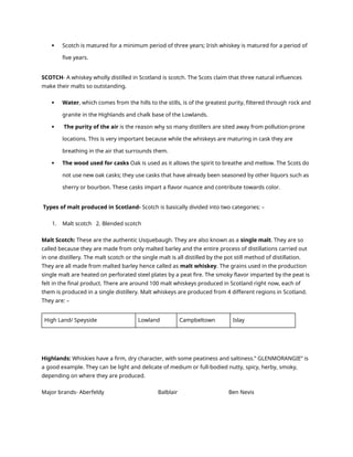  Scotch is matured for a minimum period of three years; Irish whiskey is matured for a period of
five years.
SCOTCH- A whiskey wholly distilled in Scotland is scotch. The Scots claim that three natural influences
make their malts so outstanding.
 Water, which comes from the hills to the stills, is of the greatest purity, filtered through rock and
granite in the Highlands and chalk base of the Lowlands.
 The purity of the air is the reason why so many distillers are sited away from pollution-prone
locations. This is very important because while the whiskeys are maturing in cask they are
breathing in the air that surrounds them.
 The wood used for casks Oak is used as it allows the spirit to breathe and mellow. The Scots do
not use new oak casks; they use casks that have already been seasoned by other liquors such as
sherry or bourbon. These casks impart a flavor nuance and contribute towards color.
Types of malt produced in Scotland- Scotch is basically divided into two categories: –
1. Malt scotch 2. Blended scotch
Malt Scotch: These are the authentic Usquebaugh. They are also known as a single malt. They are so
called because they are made from only malted barley and the entire process of distillations carried out
in one distillery. The malt scotch or the single malt is all distilled by the pot still method of distillation.
They are all made from malted barley hence called as malt whiskey. The grains used in the production
single malt are heated on perforated steel plates by a peat fire. The smoky flavor imparted by the peat is
felt in the final product. There are around 100 malt whiskeys produced in Scotland right now, each of
them is produced in a single distillery. Malt whiskeys are produced from 4 different regions in Scotland.
They are: –
High Land/ Speyside Lowland Campbeltown Islay
Highlands: Whiskies have a firm, dry character, with some peatiness and saltiness.” GLENMORANGIE” is
a good example. They can be light and delicate of medium or full-bodied nutty, spicy, herby, smoky,
depending on where they are produced.
Major brands- Aberfeldy Balblair Ben Nevis
 