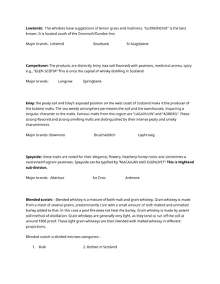 Lowlands: The whiskies have suggestions of lemon grass and maltiness. “GLENKINCHIE” is the best
known. It is located south of the Greenoch/Dundee line:
Major brands- Littlemill Rosebank St Magdalene
Campeltown: The products are distinctly briny (sea salt flavored) with peatness, medicinal aroma, spicy
e.g., “GLEN SCOTIA” This is once the capital of whisky distilling in Scotland.
Major brands- Longrow Springbank
Islay: the peaty soil and Islay’s exposed position on the west coast of Scotland make it the producer of
the boldest malts. The sea weedy atmosphere permeates the soil and the warehouses, imparting a
singular character to the malts. Famous malts from this region are “LAGAVULIN” and “ADBERG”. These
strong-flavored and strong-smelling malts are distinguished by their intense peaty and smoky
characteristics.
Major brands- Bowmore Bruichaddich Laphroaig
Speyside: these malts are noted for their elegance, flowery, heathery honey notes and sometimes a
restrained fragrant peatiness. Speyside can be typified by “MACALLAN AND GLENLIVET” This is Highland
sub-division.
Major brands- Aberlour An Cnoc Ardmore
Blended scotch: - Blended whiskey is a mixture of both malt and grain whiskey. Grain whiskey is made
from a mash of several grains, predominantly corn with a small amount of both malted and unmalted
barley added to that. In this case a peat fire does not heat the barley. Grain whiskey is made by patent
still method of distillation. Grain whiskeys are generally very light, as they tend to run off the still at
around 1800 proof. These light grain whiskeys are then blended with malted whiskey in different
proportions.
Blended scotch is divided into two categories: –
1. Bulk 2. Bottled in Scotland
 