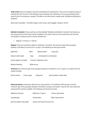 Bulk scotch: they are shipped in barrels and bottled at the destination. They are the cheapest quality of
whiskey with the minimum malt whiskey to grain whiskey ratio. Blending is not very painstaking which
leads to lack of consistency in quality. The label on the bulk scotch usually reads” distilled and blended in
Scotland”.
Bulk scotch examples: - Clan Mac Gregor, Inver house, old smuggler, Passport, Vat 69
Bottled in Scotland: These scotches are often labeled “Distilled and bottled in Scotland” and makes up
around two thirds of the total scotches available in the world. They are more expensive than the bulk.
The bottled in Scotland scotch is further divided into: –
1. Regular 2. Premium. 3. Deluxe
Regular: They are sometimes called as “standard” in Scotland. The minimum age of the youngest
whiskey in the blend is around 10 to 12 years. The following are few brand names.
Ballantine Bell’s Black & white Cutty sark
Dewar’s white label Haig J & B (Justerini and Brooks)
Johnie walker’s red label Teachers' highland cream
Whyte & MacKay White horse
Premium: the minimum age of the youngest whiskey in the blend is 12 to 15 years. It is better than the
regular whiskey.
Brand names: – Chivas regal Haig pinch Johnie walker`s black label
Deluxe premium: sometimes referred to as ultra-premium. The hallmark of this group is that the
minimum age of the youngest whiskey in the blend is 20 years and above. They are the most expensive
among all the scotches available. The following are few brand names.
Ballantine 30 years Ballantine 17 years Chivas royal salute
Usquebaugh Ambassador Bell’s royal reserve
Johnnie walker’s blue label James and martin fine and rare
 