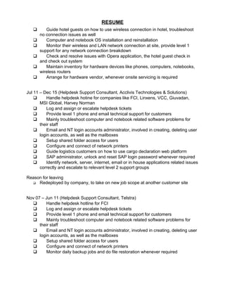 RESUME
 Guide hotel guests on how to use wireless connection in hotel, troubleshoot
no connection issues as well
 Computer and notebook OS installation and reinstallation
 Monitor their wireless and LAN network connection at site, provide level 1
support for any network connection breakdown
 Check and resolve issues with Opera application, the hotel guest check in
and check out system
 Maintain inventory for hardware devices like phones, computers, notebooks,
wireless routers
 Arrange for hardware vendor, whenever onsite servicing is required
Jul 11 – Dec 15 (Helpdesk Support Consultant, Acclivis Technologies & Solutions)
 Handle helpdesk hotine for companies like FCI, Linxens, VCC, Giuvadan,
MSI Global, Harvey Norman
 Log and assign or escalate helpdesk tickets
 Provide level 1 phone and email technical support for customers
 Mainly troubleshoot computer and notebook related software problems for
their staff
 Email and NT login accounts administrator, involved in creating, deleting user
login accounts, as well as the mailboxes
 Setup shared folder access for users
 Configure and connect of network printers
 Guide logistics customers on how to use cargo declaration web platform
 SAP administrator, unlock and reset SAP login password whenever required
 Identify network, server, internet, email or in house applications related issues
correctly and escalate to relevant level 2 support groups
Reason for leaving
 Redeployed by company, to take on new job scope at another customer site
Nov 07 – Jun 11 (Helpdesk Support Consultant, Telstra)
 Handle helpdesk hotline for FCI
 Log and assign or escalate helpdesk tickets
 Provide level 1 phone and email technical support for customers
 Mainly troubleshoot computer and notebook related software problems for
their staff
 Email and NT login accounts administrator, involved in creating, deleting user
login accounts, as well as the mailboxes
 Setup shared folder access for users
 Configure and connect of network printers
 Monitor daily backup jobs and do file restoration whenever required
 