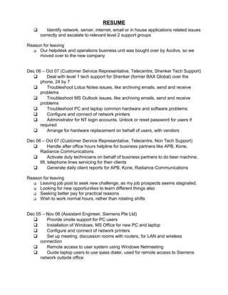 RESUME
 Identify network, server, internet, email or in house applications related issues
correctly and escalate to relevant level 2 support groups
Reason for leaving
 Our helpdesk and operations business unit was bought over by Acclivs, so we
moved over to the new company
Dec 06 – Oct 07 (Customer Service Representative, Telecentre, Shenker Tech Support)
 Deal with level 1 tech support for Shenker (former BAX Global) over the
phone, 24 by 7
 Troubleshoot Lotus Notes issues, like archiving emails, send and receive
problems
 Troubleshoot MS Outlook issues, like archiving emails, send and receive
problems
 Troubleshoot PC and laptop common hardware and software problems.
 Configure and connect of network printers
 Administrator for NT login accounts. Unlock or reset password for users if
required
 Arrange for hardware replacement on behalf of users, with vendors
Dec 06 – Oct 07 (Customer Service Representative, Telecentre, Non Tech Support)
 Handle after office hours helpline for business partners like APB, Kone,
Radiance Communications
 Activate duty technicians on behalf of business partners to do beer machine,
lift, telephone lines servicing for their clients
 Generate daily client reports for APB, Kone, Radiance Communications
Reason for leaving
 Leaving job post to seek new challenge, as my job prospects seems stagnated.
 Looking for new opportunities to learn different things also
 Seeking better pay for practical reasons
 Wish to work normal hours, rather than rotating shifts
Dec 05 – Nov 06 (Assistant Engineer, Siemens Pte Ltd)
 Provide onsite support for PC users
 Installation of Windows, MS Office for new PC and laptop
 Configure and connect of network printers
 Set up meeting, discussion rooms with routers, for LAN and wireless
connection
 Remote access to user system using Windows Netmeeting
 Guide laptop users to use ipass dialer, used for remote access to Siemens
network outside office
 