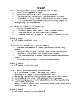 RESUME
Dec 05 – Nov 06 (Assistant Engineer, Siemens Business Services)
 Provide onsite support for PC users
 Installation of Windows, MS Office for new PC and laptop
 Configure and setup remote access via Corina software and token
 Troubleshoot and set up network printers, maintain ink toners inventory
 Guide users how to register and configure Livelink, mainly used for file
sharing among various departments
Dec 05 – Nov 06 (On site Support, Bearingpoint)
 Business partner of Siemens
 Do installation of Windows on laptop, joining of system to domain
 Update Windows and anti virus software after installation
 Configure software like Cisco VPN, AT & T dialer, for remote access use
Reason for leaving
 Left job post after project ended
Feb 05 – Nov 05 (Customer Care Consultant, Starhub)
 Work as customer service at Starhub Maxonline tech support, 24 by 7
helpline
 Handle enquiries, requests, complains from subscribers’ incoming calls
 Troubleshoot for subscribers, their internet related problems
 Guide subscribers to set up internet connection if needed, both wired and
wireless
 Handle general enquiries from customers whenever required
Reason for leaving
 Left job post after contract ended
Oct 04 – Jan 05 (Operations Executive, Evolution Werks)
 Work at Knowledge Connection, a software training centre
 Help to set up, configure, clone PCs at this training centre
 Maintain the various office equipment like printers and check them regularly
 Check LAN and router setup, troubleshooting whenever necessary
 Setup a training classroom for clients based on number of trainees attending,
number of PCs, as required
 Help out in setup of outdoor events and seminars, like the SMB seminar, held at
Westin Hotel, on 18th
Jan 2005
Reason for leaving
 Left job post after part time contract ended
 